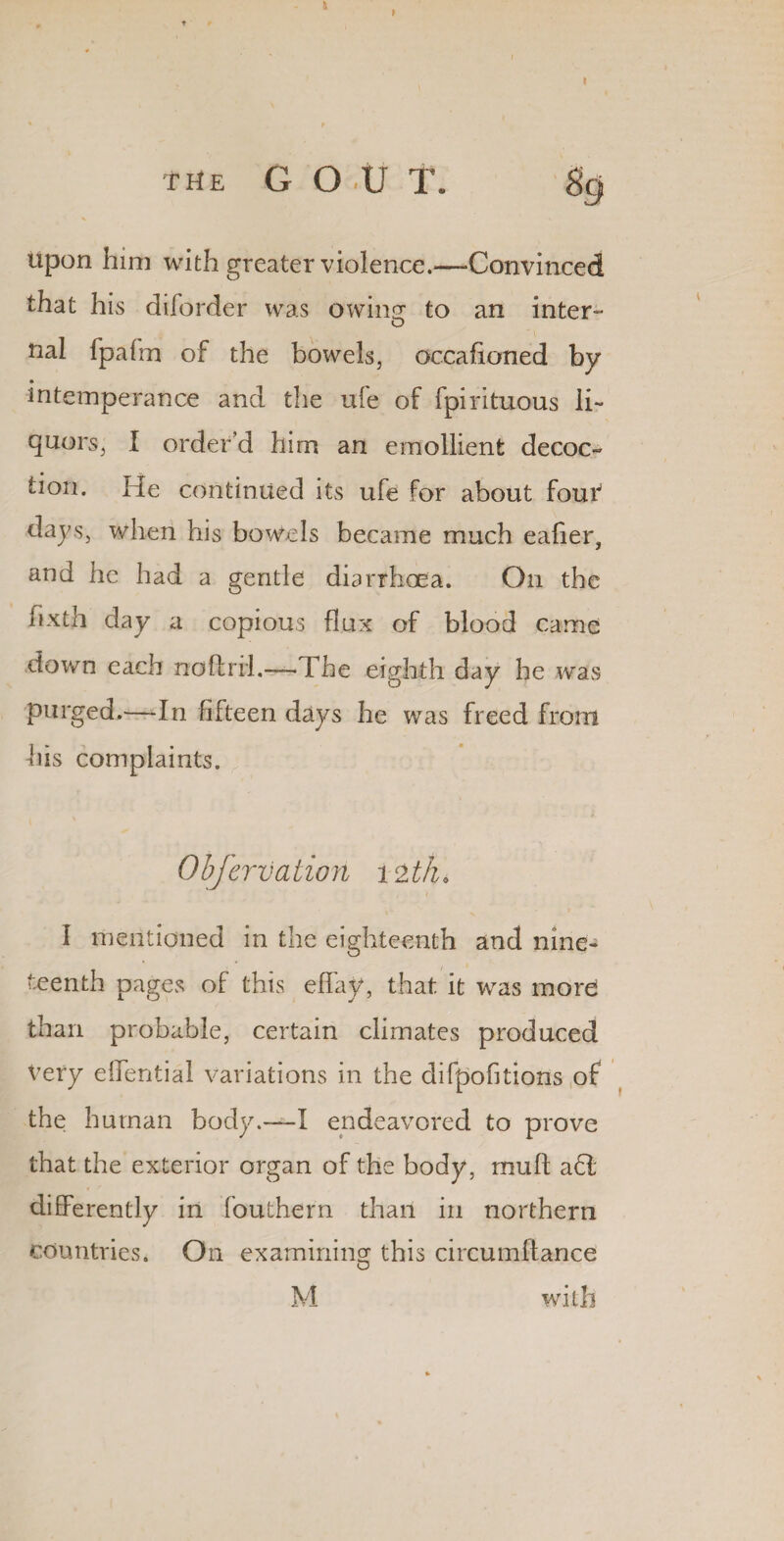 a I I the G O .u T. 89 upon him with greater violence.—-Convinced that his diforder was owin^ to an inter- nal fpafm of the bowels, occafioned by • intemperance and the ufe of fpirituous li¬ quors, I order’d him an emollient decoc¬ tion. He continued its ufe for about fouf days, when his bowels became much ealier, and he had a gentle diarrhoea. O11 the hxth day a copious flux of blood came down each noftrrl.— The eighth day he was purged.—In fifteen days he was freed from his complaints. Obfervatiori 12 tk, I mentioned in the eighteenth and nine¬ teenth pages of this eflay, that it was more than probable, certain climates produced Very eflential variations in the difpofitions of the human body.—I endeavored to prove that the exterior organ of the body, mult a 61 differently in fouthern than in northern countries. On examining this circumftance O M with