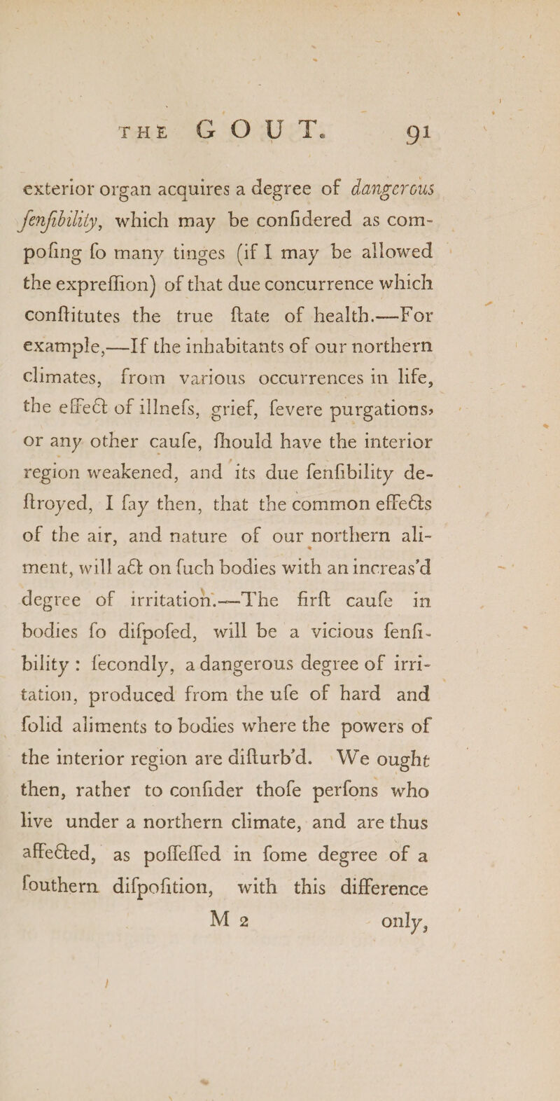 exterior organ acquires a degree of dangerous fenjibility, which may be confidered as com- poking fo many tinges (if I may be allowed the expreffion) of that due concurrence which conflitutes the true date of health.—For example,—If the inhabitants of our northern climates, from various occurrences in life, the efredl of illnefs, grief, fevere purgations? or any other caufe, fhould have the interior M region weakened, and its due fenfibility de- flroyed, I fay then, that the common effedta of the air, and nature of our northern ali¬ ment, will a61 on fuch bodies with an increas’d degree of irritation.—The firft caufe in bodies fo difpofed, will be a vicious fenfT bility : fecondly, a dangerous degree of irri¬ tation, produced from the ufe of hard and folid aliments to bodies where the powers of the interior region are difturb’d. We ought then, rather to confider thofe perfons who live under a northern climate, and are thus affedled, as poffeffed in fome degree of a fouthern difpofition, with this difference M 2 on!y?