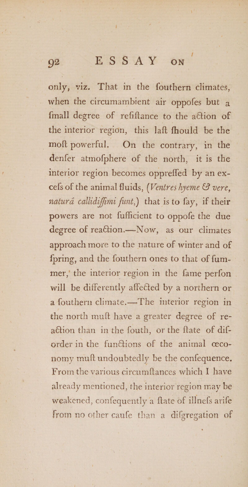 only, viz. That in the fouthern climates, when the circumambient air oppofes but a (mall degree of refinance to the a&ion of the interior region, this laft fhould be the moll powerful. On the contrary, in the denfer atmofphere of the north, it is the interior region becomes oppreffed by an ex¬ cels of the animal fluids, (Ventres hyeme & vere, natura callidijfimi fant,) that is to fay, if their powers are not fufficient to oppofe the due degree of rea6tion.—-Now, as our climates approach more to the nature of winter and of fpring, and the fouthern ones to that of fum- mer, the interior region in the fame perfon will be differently affedfed by a northern or a fouthern climate.—-The interior region in the north muff have a greater degree of re- adiion than in the South, or the ftate of dis¬ order in the fundtions of the animal ceco- nomy muff undoubtedly be the confequence. From the various circumftances which I have already mentioned, the interior region may be weakened, confequently a hate of illnefs arife from no other caufe than a difgregation of O O' \