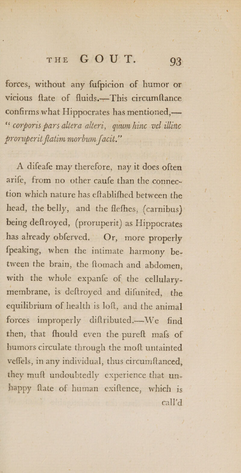 forces, without any fufpicion of humor or vicious (late of fluids.—This circum(lance confirms what Hippocrates has mentioned,— tc corporis pars altera alteri, quumhinc vel illinc proruperitJiatim morbumfacit” t A difeafe may therefore, nay it does often arife, from no other caufe than the connec¬ tion which nature has eftablifhed between the head, the belly, and the flefhes, (carnibus) being deftroyed, (proruperit) as Hippocrates has already obferved. Or, more properly [peaking, when the intimate harmony be¬ tween the brain, the ftomach and abdomen, with the whole expanfe of the cellulary- membrane, is deftroyed and difunited, the equilibrium of health is loft, and the animal forces improperly diftributed.—We find then, that fihould even the pureft mafs of humors circulate through the mod untainted O vcffels, in any individual, thus circumftanced, they muft undoubtedly experience that un~ happy ftate of human exiftence, which is call'd