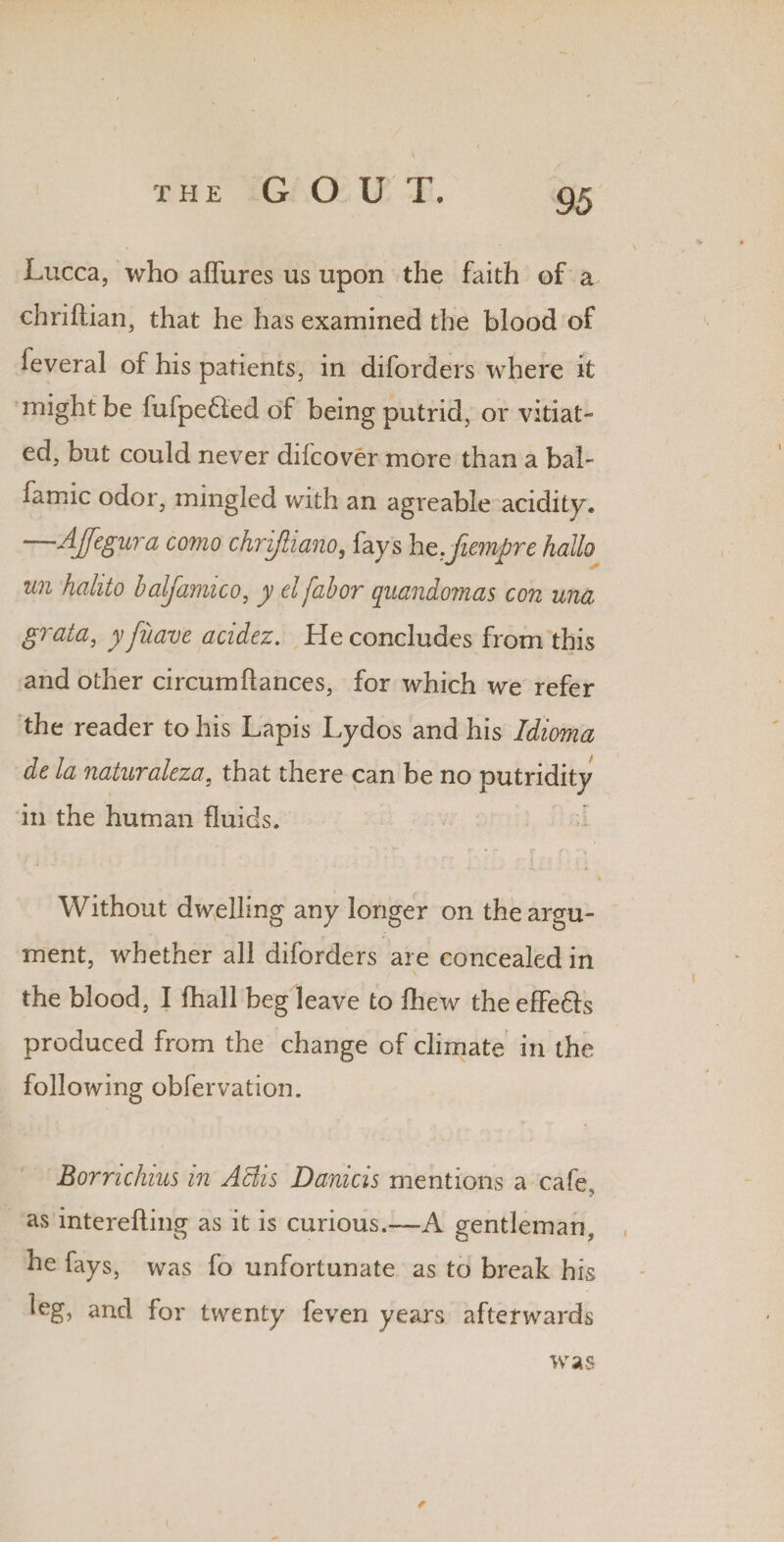 Lucca, who aflures us upon the faith of a chriftian, that he has examined the blood of feveral of his patients, in diforders where it might be fufpe£led of being putrid, or vitiat¬ ed, but could never dilcover more than a bah famic odor, mingled with an agreable acidity. —4feSura como chrijiiano, fays hz.fiempre hallo un hahto balfamico, y elfabor quandomas con una grata, y fuave acidez. He concludes from this and other circumfiances, for which we refer the reader to his Lapis Lydos and his Idioma de la naturaleza, that there can be no putridity in the human fluids. Without dwelling any longer on the argu¬ ment, whether all diforders are concealed in the blood, I fhall beg leave to fhew the effe&s produced from the change of climate in the following obfervation. Bornchius in Aciis Daniels mentions a cafe, as interefting as it is curious.—-A gentleman, he fays, was fo unfortunate as to break his leg, and for twenty feven years afterwards * was