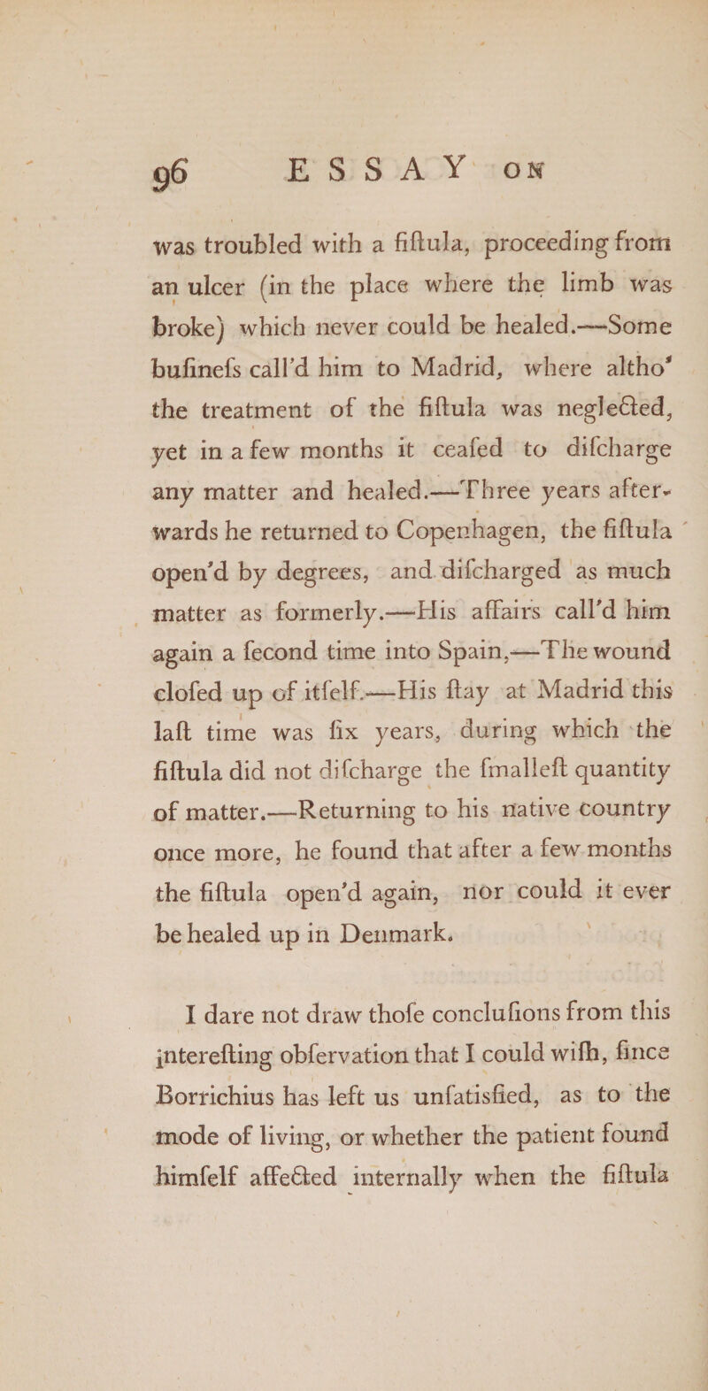 was troubled with a fiftula, proceeding from an ulcer (in the place where the limb was broke) which never could be healed.—Some bufinefs call'd him to Madrid, where altho' the treatment of the fiftula was negleffed, i yet in a few months it ceafed to difcharge any matter and healed.—Three years after¬ wards he returned to Copenhagen, the fiftula open'd by degrees, and difcharged as much matter as formerly.—His affairs call'd him again a fecond time into Spain,-—The wound clofed up of itfelf.-—His ftay at Madrid this laft time was fix years, during which the fiftula did not difcharge the fmalleft quantity of matter.—Returning to his native country once more, he found that after a few months the fiftula open'd again, nor could it ever be healed up in Denmark. I dare not draw thofe conclufions from this interefting obfervation that I could wifh, fince Rorrichius has left us unfatisfied, as to the mode of living, or whether the patient found himfelf affedted internally when the fiftula