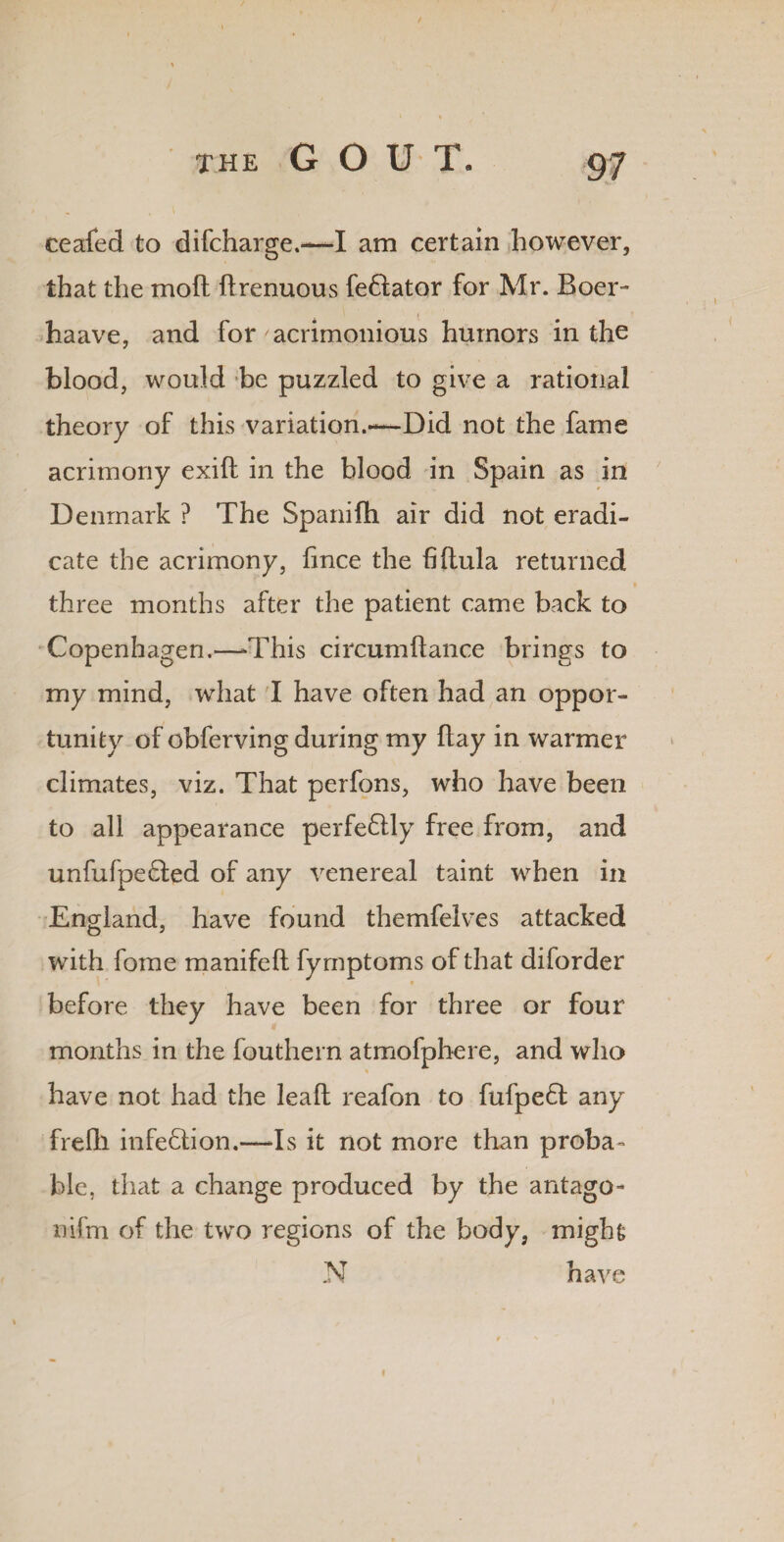 THE G O U T. ceafed to difcharge.—I am certain however, that the mo ft ftrenuous fe&ator for Mr. Boer- ( haave, and for acrimonious humors in the blood, would be puzzled to give a rational theory of this variation.—Did not the fame acrimony exift in the blood in Spain as in Denmark ? The Spanifh air did not eradi¬ cate the acrimony, fince the fiftula returned three months after the patient came back to Copenhagen.—-This circumftance brings to my mind, what I have often had an oppor¬ tunity of obferving during my ftay in warmer climates, viz. That perfons, who have been to all appearance perfectly free from, and unfufpe&ed of any venereal taint when in England, have found themfelves attacked O 5 with fome manifeft fymptoms of that diforder before they have been for three or four months in the fouthern atmofphere, and who have not had the leaft reafon to fufpe6l any frefti infection.—Is it not more than proba¬ ble, that a change produced by the antago- nifm of the two regions of the body, might N have