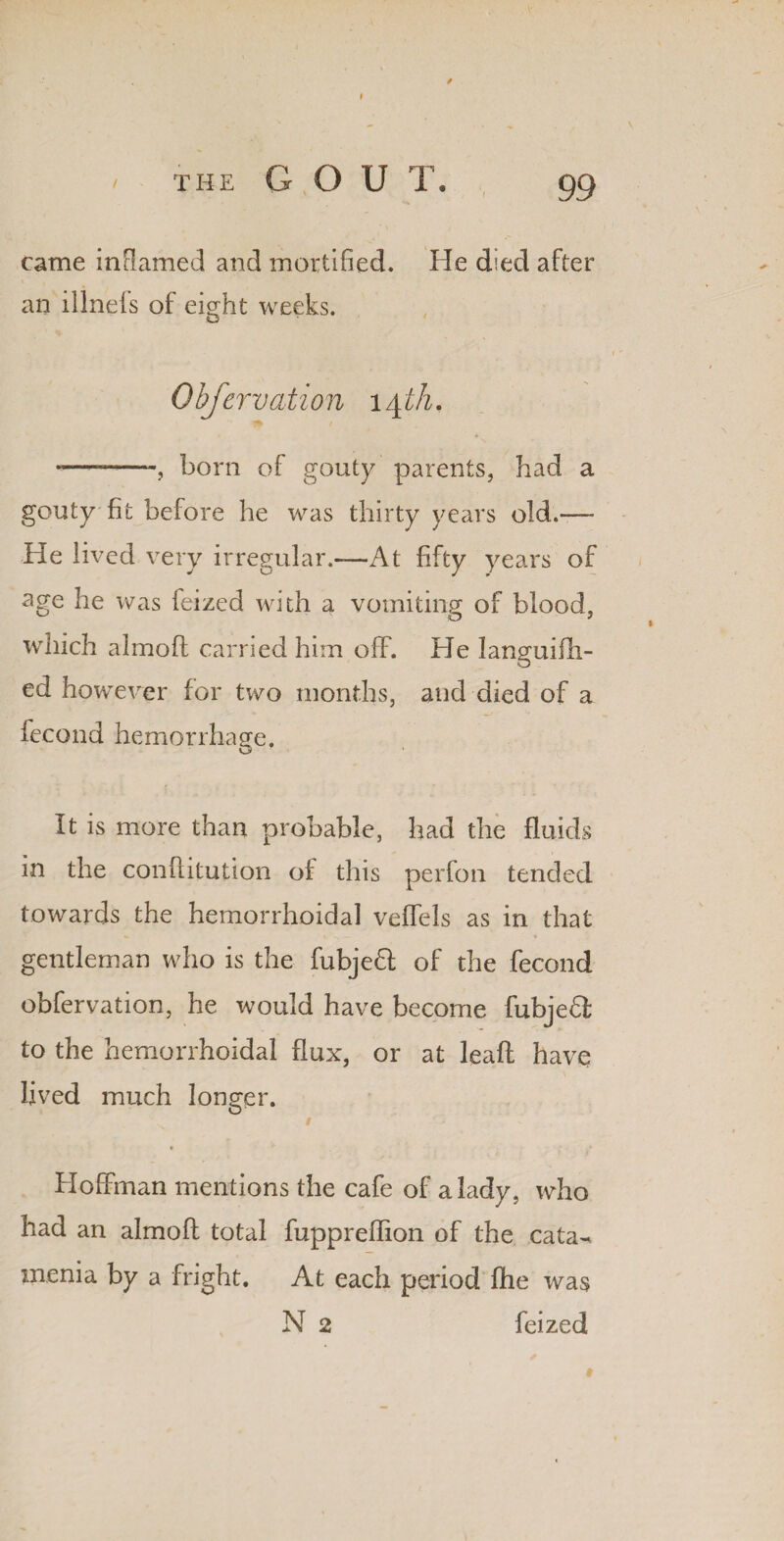 / the G O U T. 99 came inflamed and mortified. He died after an illnefs of eight weeks. Obfervation 14 th, ”— -, born of gouty parents, had a gouty fit before he was thirty years old.— He lived very irregular.—At fifty years of age he was feized with a vomiting of blood, which almofl carried him off. He languifli- ed however for two months, and died of a iecond hemorrhage. It is more than probable, had the fluids in the conilitution of this perfon tended towards the hemorrhoidal veffels as in that gentleman who is the fubjeft of the fecond obfervation, he would have become fubjedl to the hemorrhoidal flux, or at leaft have lived much longer. / * ^ * Hoffman mentions the cafe of a lady, who had an almofl total fuppreflion of the cata^ menia by a fright. At each period fhe was