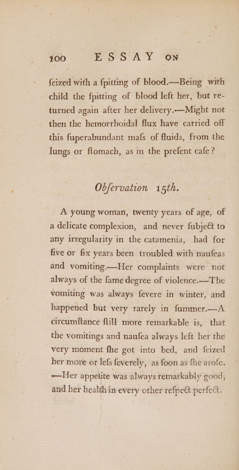 lOO feized with a {pitting of blood.—Being with child the fpitting of blood left her, but re¬ turned again after her delivery—Might not then the hemorrhoidal flux have carried off this fuperabundant mafs of fluids, from the lungs or flomach, as in the prefent cafe ? Obfervation 15 th. A young woman, twenty years of age, of a delicate complexion, and never fubjeff to any irregularity in the catamenia, had for five or fix years been troubled with naufeas and vomiting.—Her complaints were not always of the fame degree of violence.—The r , * vomiting was always fevere in winter, and happened but very rarely in fummer.—A circumflance ftill more remarkable is, that the vomitings and naufea always left her the very moment fhe got into bed, and feized her more or lefs fev-erely, as foon as (lie arofe. Her appetite was always remarkably good, and her health in every other refpedl perfect.