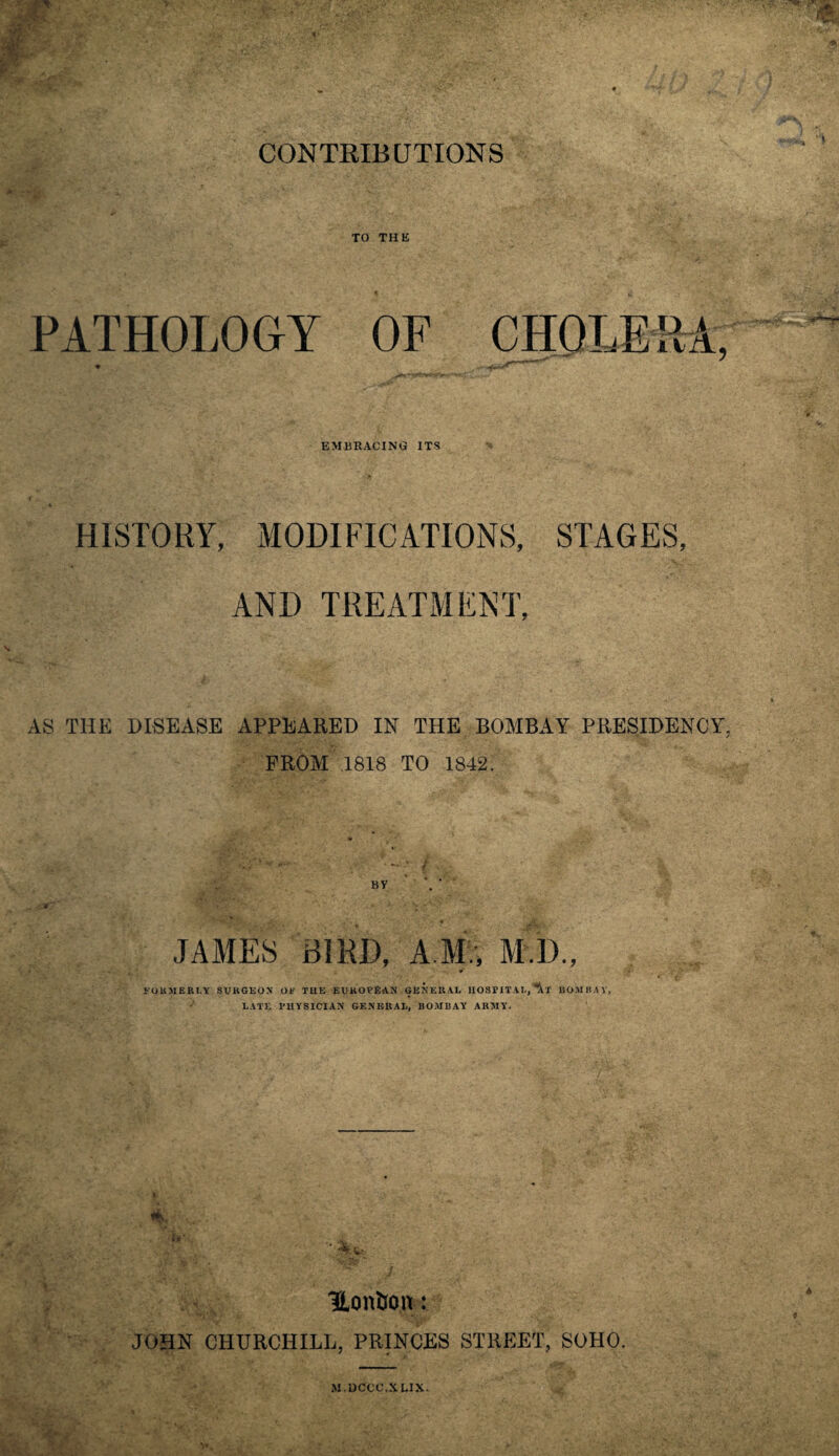 CONTRIBUTIONS TO THE PATHOLOGY OF CHOLERA, • / n|CfiT EMBRACING ITS HISTORY, MODIFICATIONS, STAGES, AND TREATMENT, AS THE DISEASE APPEARED IN THE BOMBAY PRESIDENCY, PROM 1818 TO 1842. JAMES BIRD, A M., M.D., * FORMERLY SURGEON OF THE EUROPEAN GENERAL HOSPITAL, BOMBAY, LATE PHYSICIAN GENERAL, BOMBAY ARMY. Hontron: JOHN CHURCHILL, PRINCES STREET, SOHO. M.DCCC.XLIX.