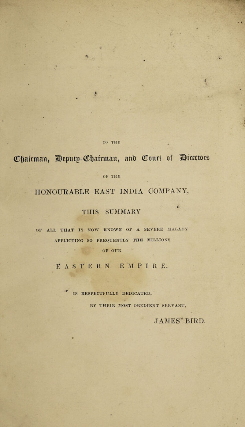 4 TO THK ^airman, 3Bcputg=<2D6atrman, ant* (£ourt of IM'mtorg OF THE HONOURABLE EAST INDIA COMPANY, THIS SUMMARY OF ALL THAT IS NOW KNOWN OF A SEVERE MALADY AFFLICTING SO FREQUENTLY THE MILLIONS OF OUR E ASTERN E M P I R E, IS RESPECTFULLY DEDICATED. BY THEIR MOST OBEDIENT SERVANT, » JAMES' BIRD.