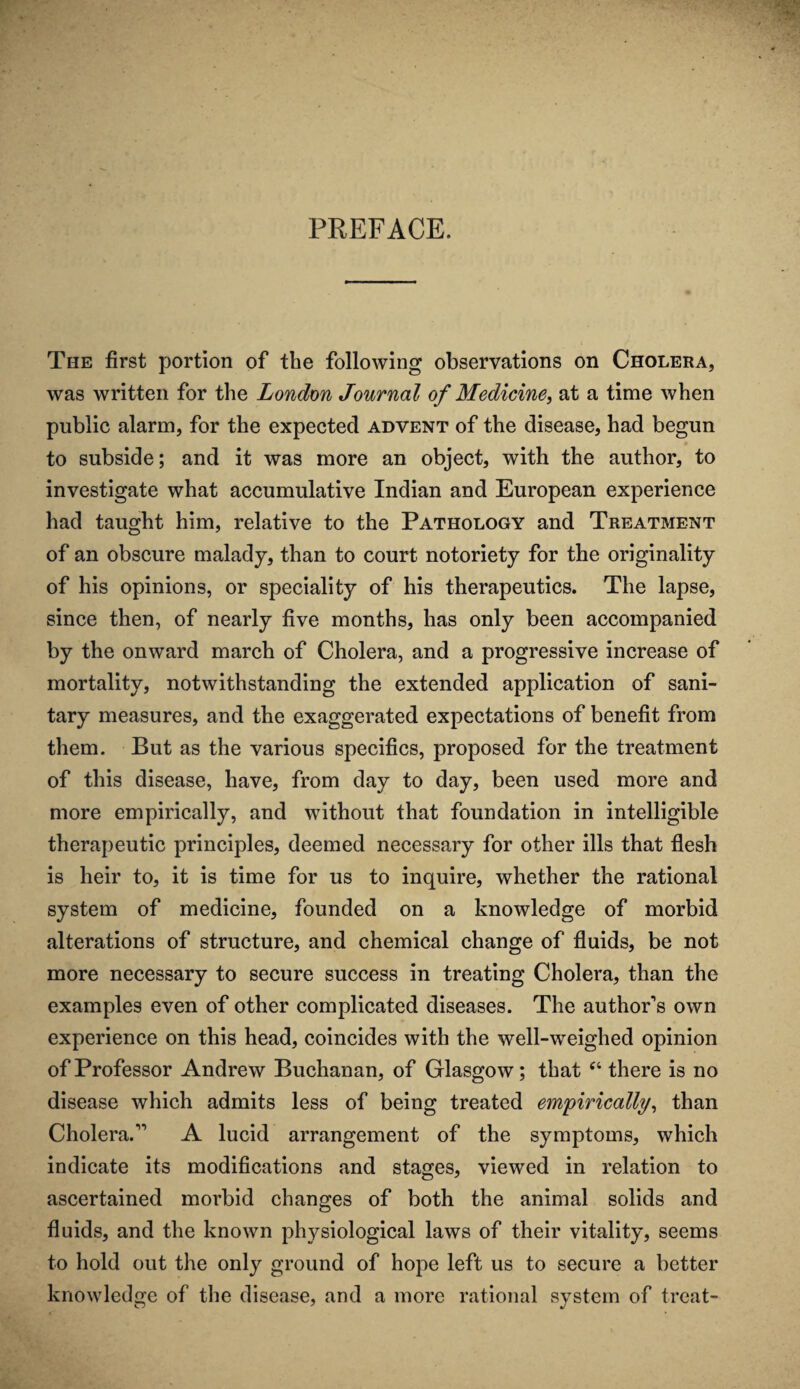 PREFACE. The first portion of the following observations on Cholera, was written for the London Journal of Medicine, at a time when public alarm, for the expected advent of the disease, had begun to subside; and it was more an object, with the author, to investigate what accumulative Indian and European experience had taught him, relative to the Pathology and Treatment of an obscure malady, than to court notoriety for the originality of his opinions, or speciality of his therapeutics. The lapse, since then, of nearly five months, has only been accompanied by the onward march of Cholera, and a progressive increase of mortality, notwithstanding the extended application of sani¬ tary measures, and the exaggerated expectations of benefit from them. But as the various specifics, proposed for the treatment of this disease, have, from day to day, been used more and more empirically, and without that foundation in intelligible therapeutic principles, deemed necessary for other ills that flesh is heir to, it is time for us to inquire, whether the rational system of medicine, founded on a knowledge of morbid alterations of structure, and chemical change of fluids, be not more necessary to secure success in treating Cholera, than the examples even of other complicated diseases. The authors own experience on this head, coincides with the well-weighed opinion of Professor Andrew Buchanan, of Glasgow; that “ there is no disease which admits less of being treated empirically, than Cholera.11 A lucid arrangement of the symptoms, which indicate its modifications and stages, viewed in relation to ascertained morbid changes of both the animal solids and fluids, and the known physiological laws of their vitality, seems to hold out the only ground of hope left us to secure a better knowledge of the disease, and a more rational system of treat-