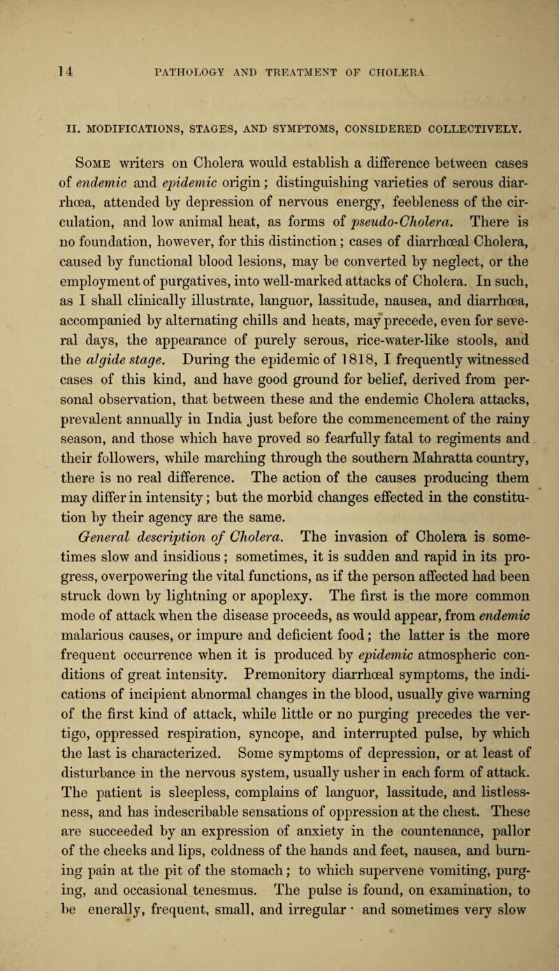 II. MODIFICATIONS, STAGES, AND SYMPTOMS, CONSIDERED COLLECTIVELY. Some writers on Cholera would establish a difference between cases of endemic and epidemic origin; distinguishing varieties of serous diar¬ rhoea, attended by depression of nervous energy, feebleness of the cir¬ culation, and low animal heat, as forms of pseudo-Cholera. There is no foundation, however, for this distinction; cases of diarrhoeal Cholera, caused by functional blood lesions, may be converted by neglect, or the employment of purgatives, into well-marked attacks of Cholera. In such, as I shall clinically illustrate, languor, lassitude, nausea, and diarrhoea, accompanied by alternating chills and heats, may precede, even for seve¬ ral days, the appearance of purely serous, rice-water-1 ike stools, and the algide stage. During the epidemic of 1818, I frequently witnessed cases of this kind, and have good ground for belief, derived from per¬ sonal observation, that between these and the endemic Cholera attacks, prevalent annually in India just before the commencement of the rainy season, and those which have proved so fearfully fatal to regiments and their followers, while marching through the southern Mahratta country, there is no real difference. The action of the causes producing them may differ in intensity; but the morbid changes effected in the constitu¬ tion by their agency are the same. General description of Cholera. The invasion of Cholera is some¬ times slow and insidious; sometimes, it is sudden and rapid in its pro¬ gress, overpowering the vital functions, as if the person affected had been struck down by lightning or apoplexy. The first is the more common mode of attack when the disease proceeds, as would appear, from endemic malarious causes, or impure and deficient food; the latter is the more frequent occurrence when it is produced by epidemic atmospheric con¬ ditions of great intensity. Premonitory diarrhoeal symptoms, the indi¬ cations of incipient abnormal changes in the blood, usually give warning of the first kind of attack, while little or no purging precedes the ver¬ tigo, oppressed respiration, syncope, and interrupted pulse, by which the last is characterized. Some symptoms of depression, or at least of disturbance in the nervous system, usually usher in each form of attack. The patient is sleepless, complains of languor, lassitude, and listless¬ ness, and has indescribable sensations of oppression at the chest. These are succeeded by an expression of anxiety in the countenance, pallor of the cheeks and lips, coldness of the hands and feet, nausea, and burn¬ ing pain at the pit of the stomach; to which supervene vomiting, purg¬ ing, and occasional tenesmus. The pulse is found, on examination, to be enerally, frequent, small, and irregular * and sometimes very slow