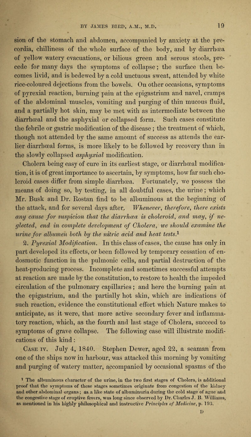 sion of the stomach and abdomen, accompanied by anxiety at the pre- cordia, chilliness of the whole surface of the body, and by diarrhoea of yellow watery evacuations, or bilious green and serous stools, pre¬ cede for many days the symptoms of collapse; the surface then be¬ comes livid, and is bedewed by a cold unctuous sweat, attended by white rice-coloured dejections from the bowels. On other occasions, symptoms of pyrexial reaction, burning pain at the epigastrium and navel, cramps of the abdominal muscles, vomiting and purging of thin mucous fluid, and a partially hot shin, may be met with as intermediate between the diarrhceal and the aspliyxial or collapsed form. Such cases constitute the febrile or gastric modification of the disease; the treatment of which, though not attended by the same amount of success as attends the ear¬ lier diarrhceal forms, is more likely to be followed by recovery than in the slowly collapsed aspliyxial modification. Cholera being easy of cure in its earliest stage, or diarrhceal modifica¬ tion, it is of great importance to ascertain, by symptoms, how far such cho- leroid cases differ from simple diarrhoea. Fortunately, we possess the means of doing so, by testing, in all doubtful cases, the urine; which Mr. Busk and Dr. Rostan find to be albuminous at the beginning of the attack, and for several days after. Whenever, therefore, there exists any cause for suspicion that the diarrhoea is clioleroid, and may, if ne¬ glected, end in complete development of Cholera, we should examine the urine for albumen both by the nitric acid and heat tests.1 2. Pyrexial Modification. In this class of cases, the cause has only in part developed its effects, or been followed by temporary cessation of en- dosmotic function in the pulmonic cells, and partial destruction of the heat-producing process. Incomplete and sometimes successful attempts at reaction are made by the constitution, to restore to health the impeded circulation of the pulmonary capillaries; and here the burning pain at the epigastrium, and the partially hot skin, which are indications of such reaction, evidence the constitutional effort which Nature makes to anticipate, as it were, that more active secondary fever and inflamma¬ tory reaction, which, as the fourth and last stage of Cholera, succeed to symptoms of grave collapse. The following case will illustrate modifi¬ cations of this kind : Case iv. July 4, 1840. Stephen Dewer, aged 22, a seaman from one of the ships now in harbour, was attacked this morning by vomiting and purging of watery matter, accompanied by occasional spasms of the 1 The albuminous character of the urine, in the two first stages of Cholera, is additional proof that the symptoms of these stages sometimes originate from congestion of the kidney and other abdominal organs; as a like state of albuminuria during the cokl stage of ague and the congestive stage of eruptive fevers, was long since observed by Dr. Charles J. 13. Williams, as mentioned in his highly philosophical and instructive Principles of Medicine, p. 193. D