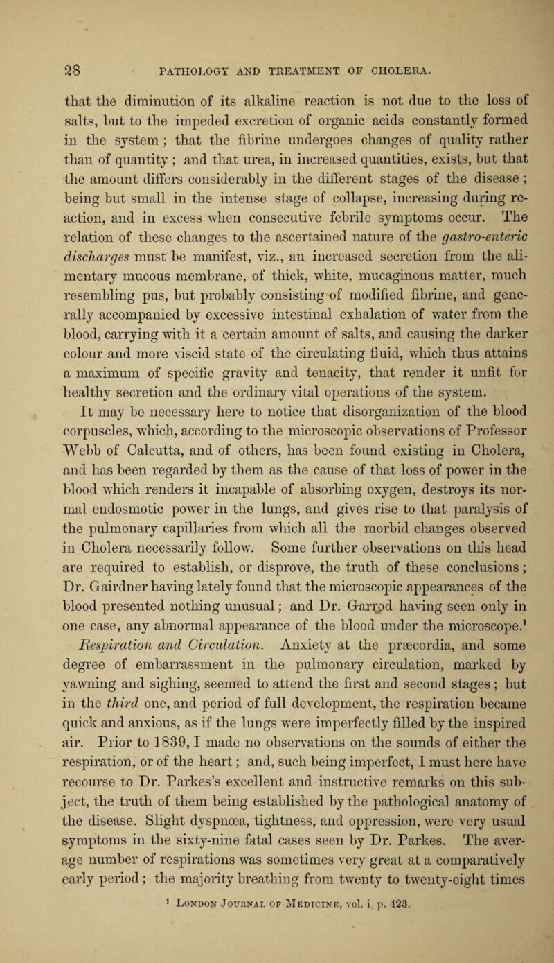 that the diminution of its alkaline reaction is not due to the loss of salts, hut to the impeded excretion of organic acids constantly formed in the system ; that the fibrine undergoes changes of quality rather than of quantity ; and that urea, in increased quantities, exists, hut that the amount differs considerably in the different stages of the disease ; being but small in the intense stage of collapse, increasing during re¬ action, and in excess when consecutive febrile symptoms occur. The relation of these changes to the ascertained nature of the gastro-enteric discharges must be manifest, viz., an increased secretion from the ali¬ mentary mucous membrane, of thick, white, mucaginous matter, much resembling pus, but probably consisting of modified fibrine, and gene¬ rally accompanied by excessive intestinal exhalation of water from the blood, carrying with it a certain amount of salts, and causing the darker colour and more viscid state of the circulating fluid, which thus attains a maximum of specific gravity and tenacity, that render it unfit for healthy secretion and the ordinary vital operations of the system. It may be necessary here to notice that disorganization of the blood corpuscles, which, according to the microscopic observations of Professor Webb of Calcutta, and of others, has been found existing in Cholera, and has been regarded by them as the cause of that loss of power in the blood which renders it incapable of absorbing oxygen, destroys its nor¬ mal endosmotic power in the lungs, and gives rise to that paralysis of the pulmonary capillaries from which all the morbid changes observed in Cholera necessarily follow. Some further observations on this head are required to establish, or disprove, the truth of these conclusions; Dr. Gairdner having lately found that the microscopic appearances of the blood presented nothing unusual; and Dr. Gan;od having seen only in one case, any abnormal appearance of the blood under the microscope.1 Respiration and Circulation. Anxiety at the prsecordia, and some degree of embarrassment in the pulmonary circulation, marked by yawning and sighing, seemed to attend the first and second stages ; but in the third one, and period of full development, the respiration became quick and anxious, as if the lungs were imperfectly filled by the inspired air. Prior to 1889,1 made no observations on the sounds of either the respiration, or of the heart; and, such being imperfect, I must here have recourse to Dr. Parkes’s excellent and instructive remarks on this sub¬ ject, the truth of them being established by the pathological anatomy of the disease. Slight dyspnoea, tightness, and oppression, were very usual symptoms in the sixty-nine fatal cases seen by Dr. Parkes. The aver¬ age number of respirations was sometimes very great at a comparatively early period ; the majority breathing from twenty to twenty-eight times 1 London Journal of Medicine, vol. i p. 423.
