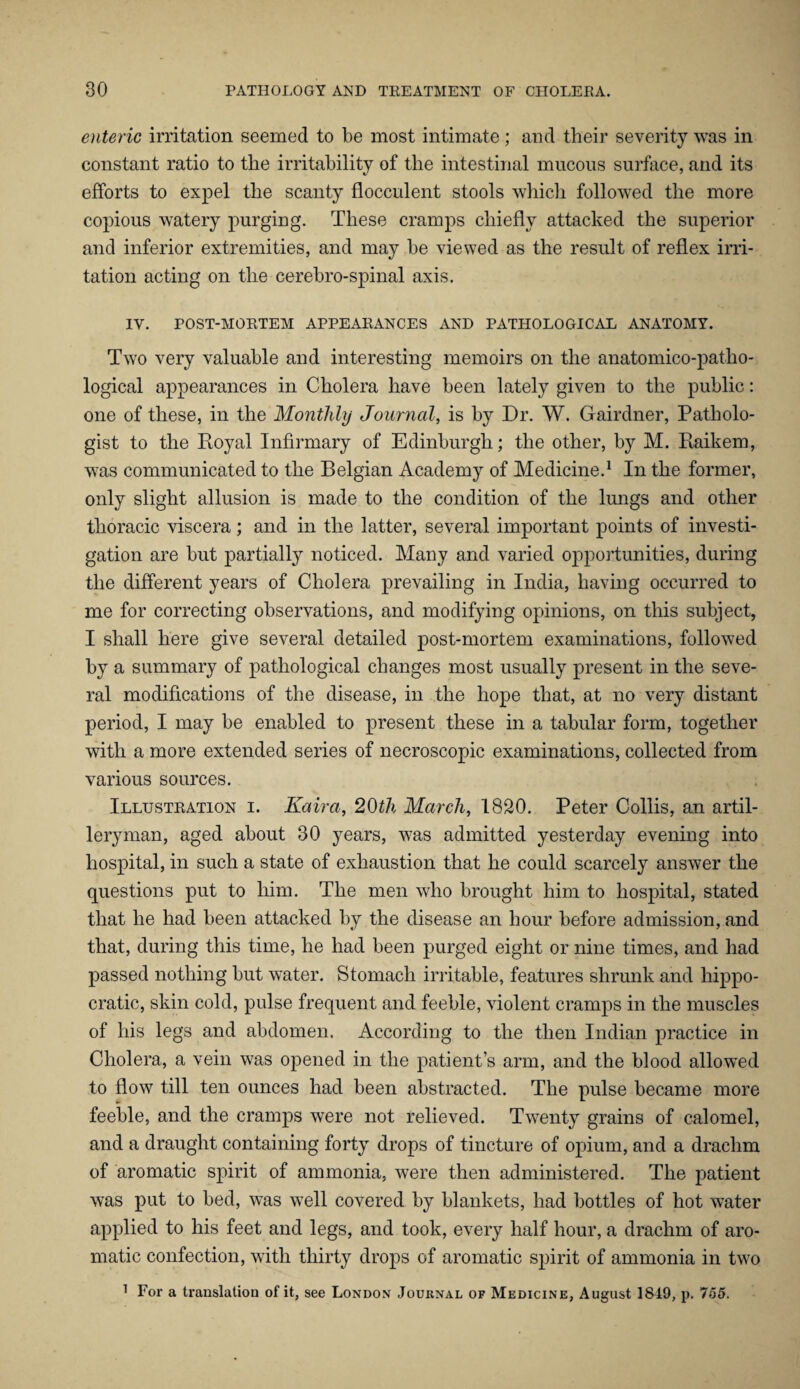 enteric irritation seemed to be most intimate ; and their severity was in constant ratio to the irritability of the intestinal mucous surface, and its efforts to expel the scanty flocculent stools which followed the more copious watery purging. These cramps chiefly attacked the superior and inferior extremities, and may be viewed as the result of reflex irri¬ tation acting on the cerebro-spinal axis. IV. POST-MORTEM APPEARANCES AND PATHOLOGICAL ANATOMY. Two very valuable and interesting memoirs on the anatomico-patho¬ logical appearances in Cholera have been lately given to the public: one of these, in the Monthly Journal, is by Dr. W. Gairdner, Patholo¬ gist to the Royal Infirmary of Edinburgh; the other, by M. Raikem, was communicated to the Belgian Academy of Medicine.1 In the former, only slight allusion is made to the condition of the lungs and other thoracic viscera ; and in the latter, several important points of investi¬ gation are but partially noticed. Many and varied opportunities, during the different years of Cholera prevailing in India, having occurred to me for correcting observations, and modifying opinions, on this subject, I shall here give several detailed post-mortem examinations, followed by a summary of pathological changes most usually present in the seve¬ ral modifications of the disease, in the hope that, at no very distant period, I may be enabled to present these in a tabular form, together with a more extended series of necroscopic examinations, collected from various sources. Illustration i. Kaira, 20th March, 1820. Peter Collis, an artil¬ leryman, aged about 30 years, was admitted yesterday evening into hospital, in such a state of exhaustion that he could scarcely answer the questions put to him. The men who brought him to hospital, stated that he had been attacked by the disease an hour before admission, and that, during this time, he had been purged eight or nine times, and had passed nothing but water. Stomach irritable, features shrunk and hippo- cratic, skin cold, pulse frequent and feeble, violent cramps in the muscles of his legs and abdomen. According to the then Indian practice in Cholera, a vein was opened in the patient’s arm, and the blood allowed to flow till ten ounces had been abstracted. The pulse became more feeble, and the cramps were not relieved. Twenty grains of calomel, and a draught containing forty drops of tincture of opium, and a drachm of aromatic spirit of ammonia, were then administered. The patient was put to bed, was well covered by blankets, had bottles of hot water applied to his feet and legs, and took, every half hour, a drachm of aro¬ matic confection, with thirty drops of aromatic spirit of ammonia in two 1 For a translation of it, see London Journal of Medicine, August 1849, p. 755.