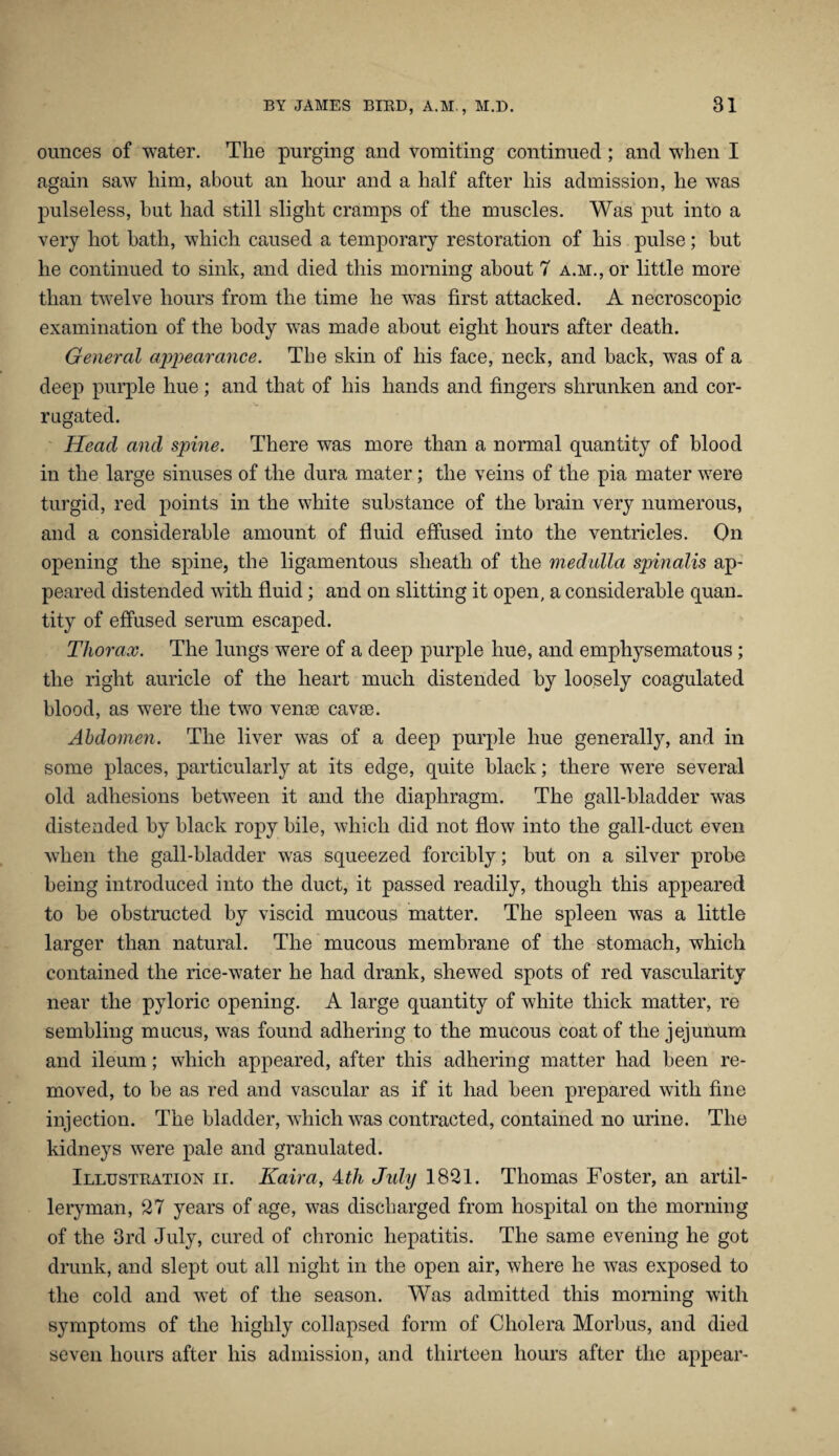 ounces of water. The purging and vomiting continued; and when I again saw him, about an hour and a half after his admission, he was pulseless, hut had still slight cramps of the muscles. Was put into a very hot bath, which caused a temporary restoration of his pulse; but he continued to sink, and died this morning about 7 A.M.,or little more than twelve hours from the time he was first attacked. A necroscopic examination of the body was made about eight hours after death. General appearance. The skin of his face, neck, and back, was of a deep purple hue; and that of his hands and fingers shrunken and cor¬ rugated. Head and spine. There was more than a normal quantity of blood in the large sinuses of the dura mater; the veins of the pia mater were turgid, red points in the white substance of the brain very numerous, and a considerable amount of fluid effused into the ventricles. On opening the spine, the ligamentous sheath of the medulla spinalis ap¬ peared distended with fluid; and on slitting it open, a considerable quan¬ tity of effused serum escaped. Thorax. The lungs were of a deep purple hue, and emphysematous; the right auricle of the heart much distended by loosely coagulated blood, as were the two vense cavse. Abdomen. The liver was of a deep purple hue generally, and in some places, particularly at its edge, quite black; there were several old adhesions between it and the diaphragm. The gall-bladder was distended by black ropy bile, which did not flow into the gall-duct even when the gall-bladder was squeezed forcibly; but on a silver probe being introduced into the duct, it passed readily, though this appeared to be obstructed by viscid mucous matter. The spleen was a little larger than natural. The mucous membrane of the stomach, which contained the rice-water he had drank, shewed spots of red vascularity near the pyloric opening. A large quantity of white thick matter, re sembling mucus, was found adhering to the mucous coat of the jejunum and ileum; which appeared, after this adhering matter had been re¬ moved, to be as red and vascular as if it had been prepared with fine injection. The bladder, which was contracted, contained no urine. The kidneys were pale and granulated. Illustration ii. Kaira, Hli Jidy 1821. Thomas Foster, an artil¬ leryman, 27 years of age, was discharged from hospital on the morning of the 3rd July, cured of chronic hepatitis. The same evening he got drunk, and slept out all night in the open air, where he was exposed to the cold and wet of the season. Was admitted this morning with symptoms of the highly collapsed form of Cholera Morbus, and died seven hours after his admission, and thirteen hours after the appear-