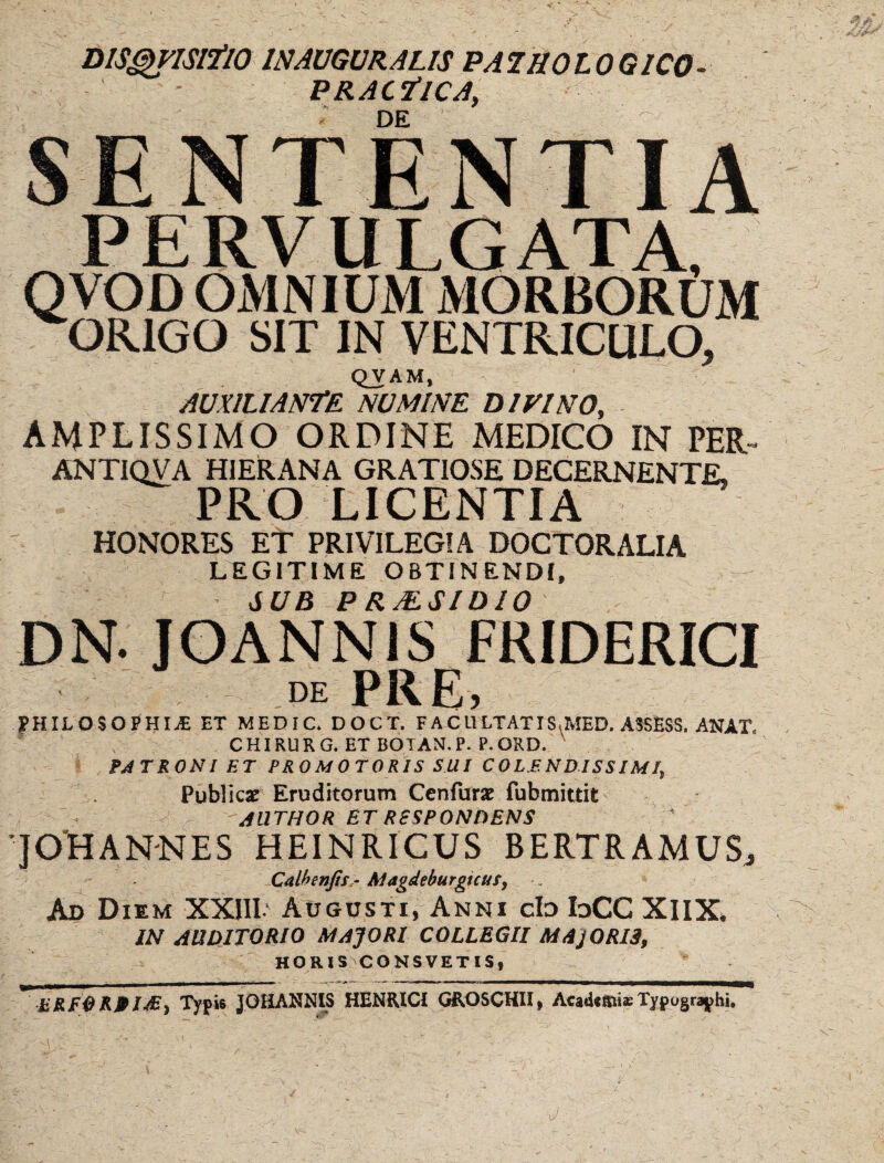 DlS^ISlflO INAUGURALIS PAiaOLOGICO- PRAC7‘1CA, ■ DE SENTENTIA PERVULGATA, QVOD OMNIUM MORBORUM ORIGO SIT IN VENTRICULO, QVAM, AUXILIANDE. NUMINE DIVINO, AMPLISSIMO ORDINE MEDICO IN PER ANTIQVA HIER AN A GRATIOSE DECERNENTE, PRO LICENTIA HONORES ET PRIVILEGIA DOCTORALIA LEGITIME OBTINENDI, JUB PRMSIDIO DN. JOANNIS FRIDERICI DE PRE, fHILOSOPHIiE ET MEDIC, DOCT. FACULTATIS.MED. ASSESS. ANAT. CHIRURG. ET BOTAN.P. P.OKD. , FATRONI ET PROMOTORIS SUI COLMNDISSJMIy Publicae Eruditorum Cenfurx fubmittit JllTHOR ET RESPONDENS JOHANNES HEINRICUS BERTRAMUS;, Calhenjis,- Magdeburguus^ Ad Diem XXIII' Augusti, Anni cId IdCC XIIX* IN AUDITORIO MAJORI COLLEGII MAjORia, HORXS CONSVETIS, Typis JOHANNIS HENKICI GROSCHII, Acad«mi«Typograpbi,