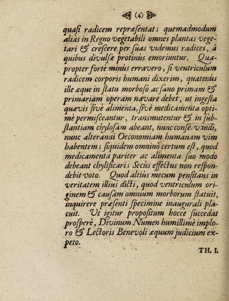 quafi radicem reprafentati quemadmodum alias in Remo vegetabili omnes plantas vege-^ tari ^ crejcere per Juas videmus radices, d quibus divulfe protinus emoriuntur. Qvu- propter forte minus erravero, fi ventriculum radicem corporis humani dixerim, quatenus ille aque in fiatu morbofb ac fano primam ^ primariam operam navare debet, ut ingefia quavis five alimenta,five medicamenta opti¬ me permifieantur, transmutentur ^ in Jub- fiantiam chylofdm abeant, nuncconJe, vmdi, nunc alterandi Oeconomiam humanam vim habentem} fiquidem omnino certum e fi, quod medicamenta pariter ac alimenta fuo modo debeant chylificaris Secus efieUus non rejpon- debit voto. Quod altius me cum penfitans in veritatem illius diBi, quod ventriculum ori¬ ginem ^ caufam omnium morborum flatuit, inquirere prafinti Jpecimine inaugurali pla¬ cuit. Ut igitur propofitum hocce Juccedat projperf Divinum Numen humillime implo¬ ro o LeBoris Benevoli awum judicium ex¬ peto. ^ xa !♦