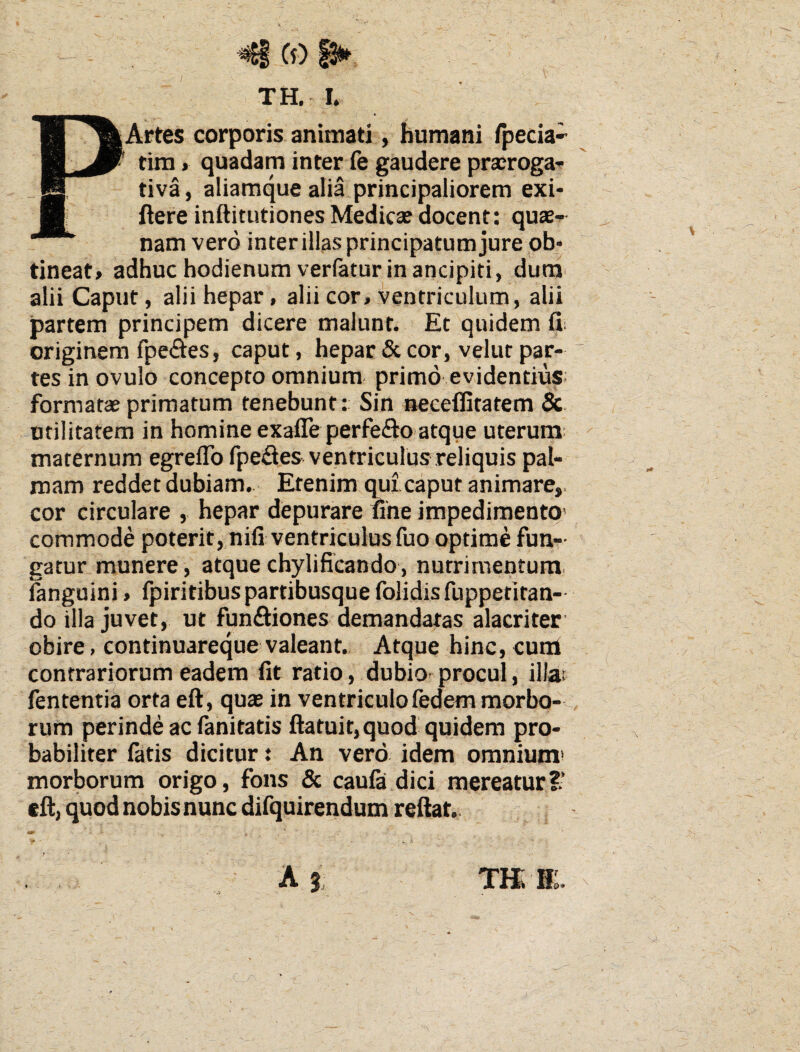 TH. I. PArtes corporis animati, humani fpecia» tira * quadam inter fe gaudere prairogaT tiva, aliamque alia principaliorem exi- ftere inftitutiones Medica? docent: quae-^ nam vero inter illas principatum jure ob* tineat» adhuc hodienumverfaturin ancipiti, duna^ alii Caput, alii hepar, alii cor, ventriculum, alii partem principem dicere malunt. Et quidem fii originem fpe<ftes, caput, hepar & cor, velut par¬ tes in ovulo concepto omnium primo evidentius; formatae primatum tenebunt: Sin necelfitatem 5c. utilitatem in homine exafle perfeflto atque uterum; maternum egreflb fpe£ies ventriculus reliquis pal¬ mam reddet dubiam.. Etenim qui caput animare,, cor circulare , hepar depurare une impedimento' commode poterit, nifi ventriculus fuo optime fun¬ gatur munere, atque chylificando , nutrimentum, fanguini, Ipiritibuspartibusque folidisfuppetitan- do illa juvet, ut funSiones demandatas alacriter' obire, continuareque valeant. Atque hinc, cutil contrariorum eadem fit ratio, dubiO' procul, illat fententia orta eft, qua? in ventriculofedem morbo-, rum perinde ac fanitatis ftatuit, quod quidem pro¬ babiliter fatis dicitur: An vero idem omnium* morborum origo, fons & caufa dici raereaturS’ eft, quod nobis nunc difquirendum reftat..