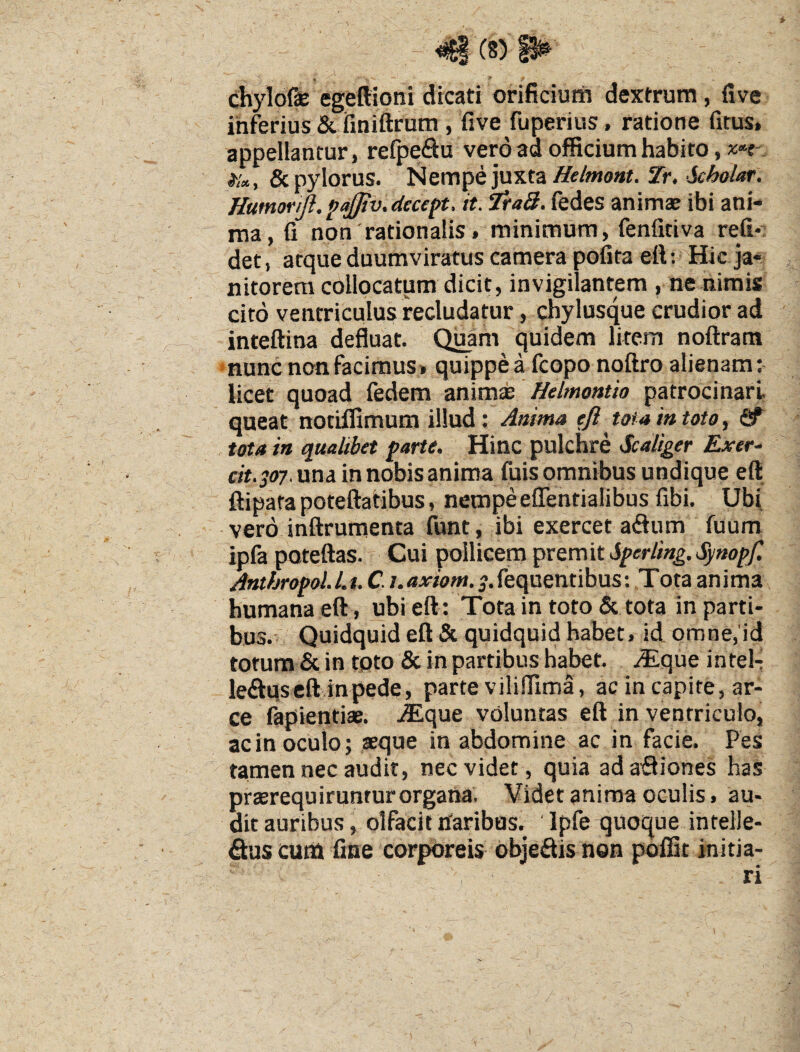 41 (8)^ chylofie egeftioni dicati orificium dextrum, five inferius & finittrum , five fuperius, ratione fitus, appellantur, relpe<3u vero ad officium habito, & pylorus. Nempe juxta Zr. Humoriji. ^ajjiv.decept. it. Tra3. fedes anima; ibi ani¬ ma, fi non rationalis, minimum, fenfitiva reli¬ det , atque duumviratus camera pofita ett; - Hic ja¬ nitorem collocatum dicit, invigilantem , ne nimis cito ventriculus recludatur, chylusque crudior ad inteftina defluat. Quam quidem litem noftram nunc non facimus» quippe a fcopo noftro alienam: licet quoad fedem animse Helmontio patrocinari, queat notiffimum illud; Anima efi tota in toto, ^ tota ia qualibet farte. Hinc pulchre Scaliger Exer.- eit.joy. una in nobis anima fuis omnibus undique eft ftiparapoteftatibus, nempeeflentialibus fibi. Ubi vero inftrumenta funt, ibi exercet adum fuum ipfa poteftas. Cui pollicem prem it Sferling. Synoff. Antfjrofol.Lt. C. i.axiom. ^.fequentibus; Tota anima humana eft, ubi eft : Tota in toto & tota in parti¬ bus.' Quidquid eft & quidquid habet, id omne,'id totum & in tpto & in partibus habet, .^que intel- leftqscftinpede, parte viliffima, ac in capite, ar¬ ce fapientiae. jEque voluntas eft in ventriculo, ac in oculo; aeque in abdomine ac in facie. Pes tamen nec audit, nec videt , quia adafliones has prterequiruntur organa. Videt anima oculis, au¬ dit auribus, olfacit haribas. ' Ipfe quoque intelle- &US cutti fine corporeis objedis non poffit initia-