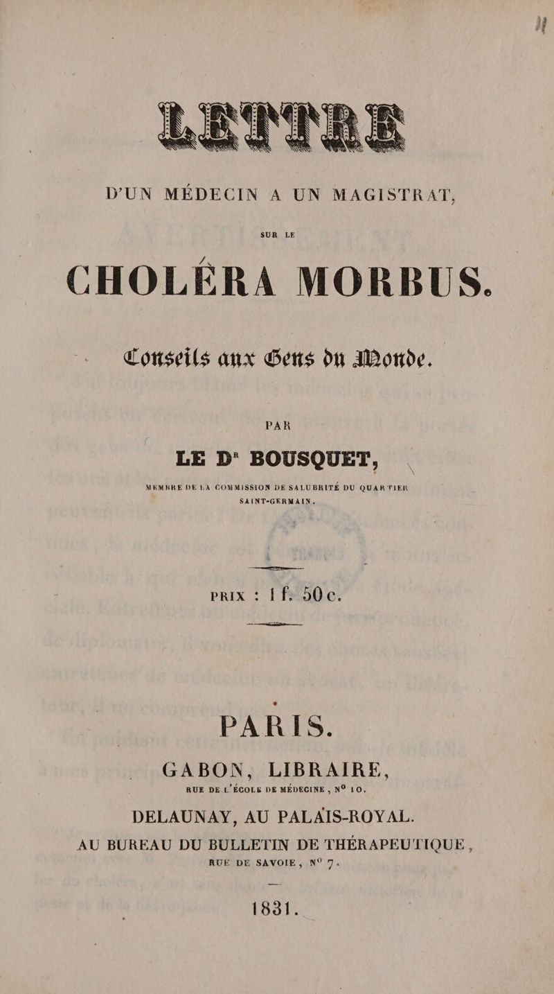 D’UN MÉDECIN A UN MAGISTRAT, SUR LE CHOLÉRA MORBUS. €on$eU$ aux jifâotti'c. PAR LE D BOUSQUET, MEMBRE DE LA COMMISSION DK SA LUBRITÉ DU QUARTIER SAINT-GERMAIN. prix : 1 f, 50 c. PARIS. GABON, LIBRAIRE, rue de l’école de médecine , n° 10. DELAUNAY, AU PALAIS-ROYAL. AU BUREAU DU BULLETIN DE THÉRAPEUTIQUE, RUE DE SAVOIE , N° 'J . 1831.