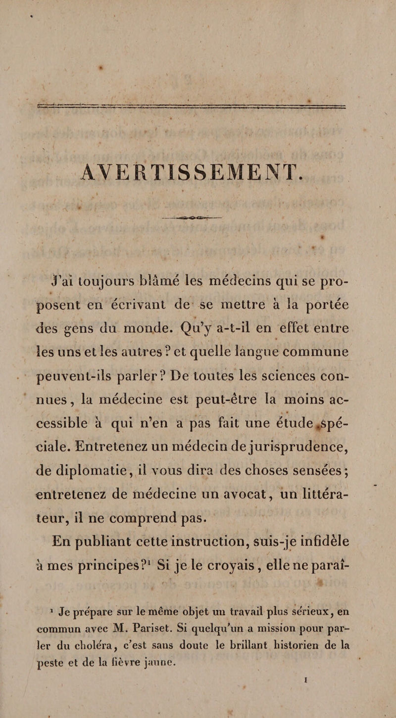 AVERTISSEMENT. J’ai toujours blâmé les médecins qui se pro¬ posent en écrivant de se mettre à la portée des gens du monde. Qu’y a-t-il en effet entre les uns et les autres ? et quelle langue commune peuvent-ils parler? De toutes les sciences con¬ nues, la médecine est peut-être la moins ac¬ cessible à qui n’en a pas fait une étude ^spé¬ ciale. Entretenez un médecin de jurisprudence, de diplomatie, il vous dira des choses sensées; entretenez de médecine un avocat, un littéra¬ teur, il ne comprend pas. En publiant cette instruction, suis-je infidèle à mes principes?1 Si je le croyais, elle ne parai- t .K 1 Je préparé sur le même objet un travail plus se'rieux, en commun avec M. Pariset. Si quelqu’un a mission pour par¬ ler du chole'ra, c’est sans doute le brillant historien de la peste et de la lièvre jaune.