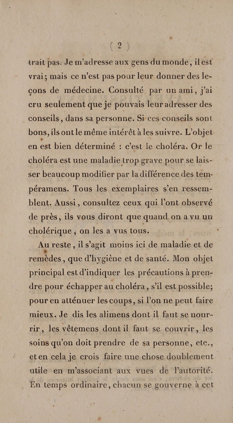 irait pas. Je m’adresse aux gens du monde , il est vrai; mais ce n’est pas pour leur donner des le¬ çons de médecine. Consulté par un ami, j’ai cru seulement que je pouvais leur adresser des conseils, dans sa personne. Si ces conseils sont bons, ils ont le même intérêt à les suivre. L’objet • ° en est bien déterminé : c’est le choléra. Or le choléra est une maladie trop grave pour se lais- ser beaucoup modifier par la différence des tem- péramens. Tous les exemplaires s’en ressem¬ blent. Aussi, consultez ceux qui l’ont observé de près, ils vous diront que quand on a vu un cholérique, on îes a vus tous. Au reste , il s’agit moins ici de maladie et de remèdes, que d’hygiène et de santé. Mon objet principal est d’indiquer les précautions à pren¬ dre pour échapper au choléra, s’il est possible; pour en atténuer les coups, si l’on ne peut faire mieux. Je dis les alimens dont il faut se nour¬ rir, les vêtemens dont il faut se couvrir, les soins qu’on doit prendre de sa personne, etc., et en cela je crois faire une chose doublement utile en m’associant aux vues de l’autorité. f En temps ordinaire, chacun se gouverne à cet