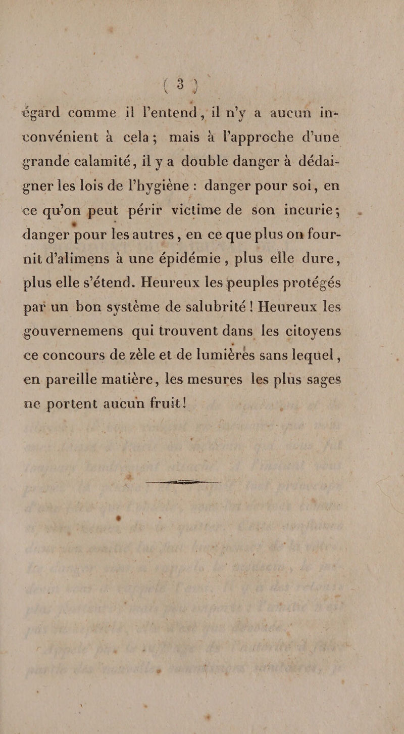 égard comme il l’entend, il n’y a aucun in¬ convénient à cela ; mais à l’approche d’une grande calamité, il y a double danger à dédai¬ gner les lois de l’hygiène : danger pour soi, en ce qu’on peut périr victime de son incurie; * danger pour les autres, en ce que plus on four¬ nit d’alimens à une épidémie, plus elle dure, plus elle s’étend. Heureux les peuples protégés par un bon système de salubrité ! Heureux les gouvernemens qui trouvent dans les citoyens ce concours de zèle et de lumières sans lequel, en pareille matière, les mesures les plus sages ne portent aucun fruit!