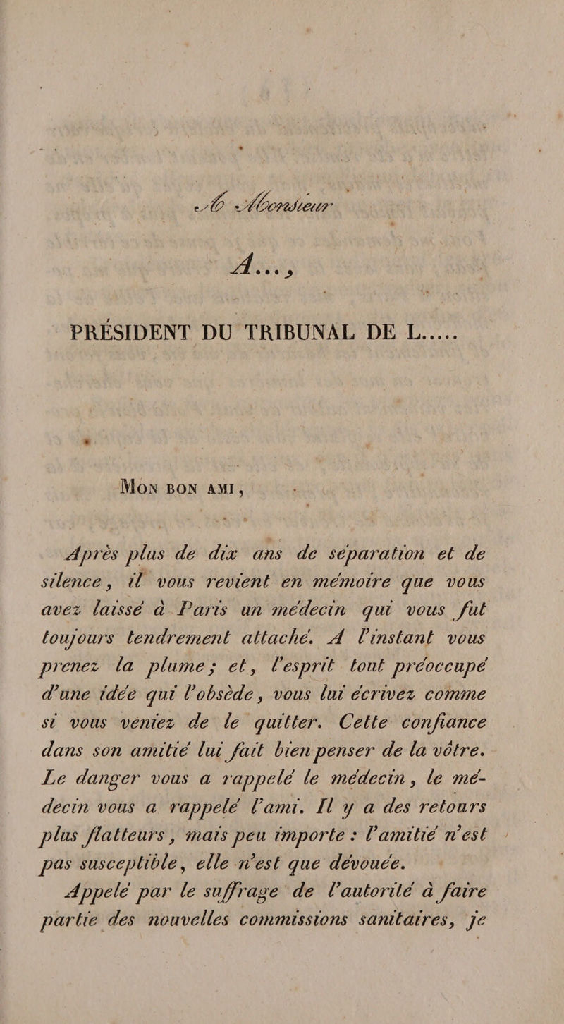 PRÉSIDENT DU TRIBUNAL DE L Mon bon ami, . • tk Après plus de dix ans de séparation et de silence, il vous revient en mémoire que vous avez laissé à Paris un médecin qui vous fut toujours tendrement attachéA l’instant vous prenez la plume ; et, l’esprit tout préoccupé d’une idée qui l’obsède, vous lui écr ivez comme si vous veniez de le quitter. Cette confiance dans son amitié lui fait bien penser de la vôtre. Le danger vous a rappelé le médecin, le mé¬ decin vous a rappelé l’ami. Il y a des retours plus flatteurs, mais peu importe: l’amitié n’est pas susceptible, elle n’est que dévouée. Appelé par le suffrage de l’autorité à faire partie des nouvelles commissions sanitaires, je