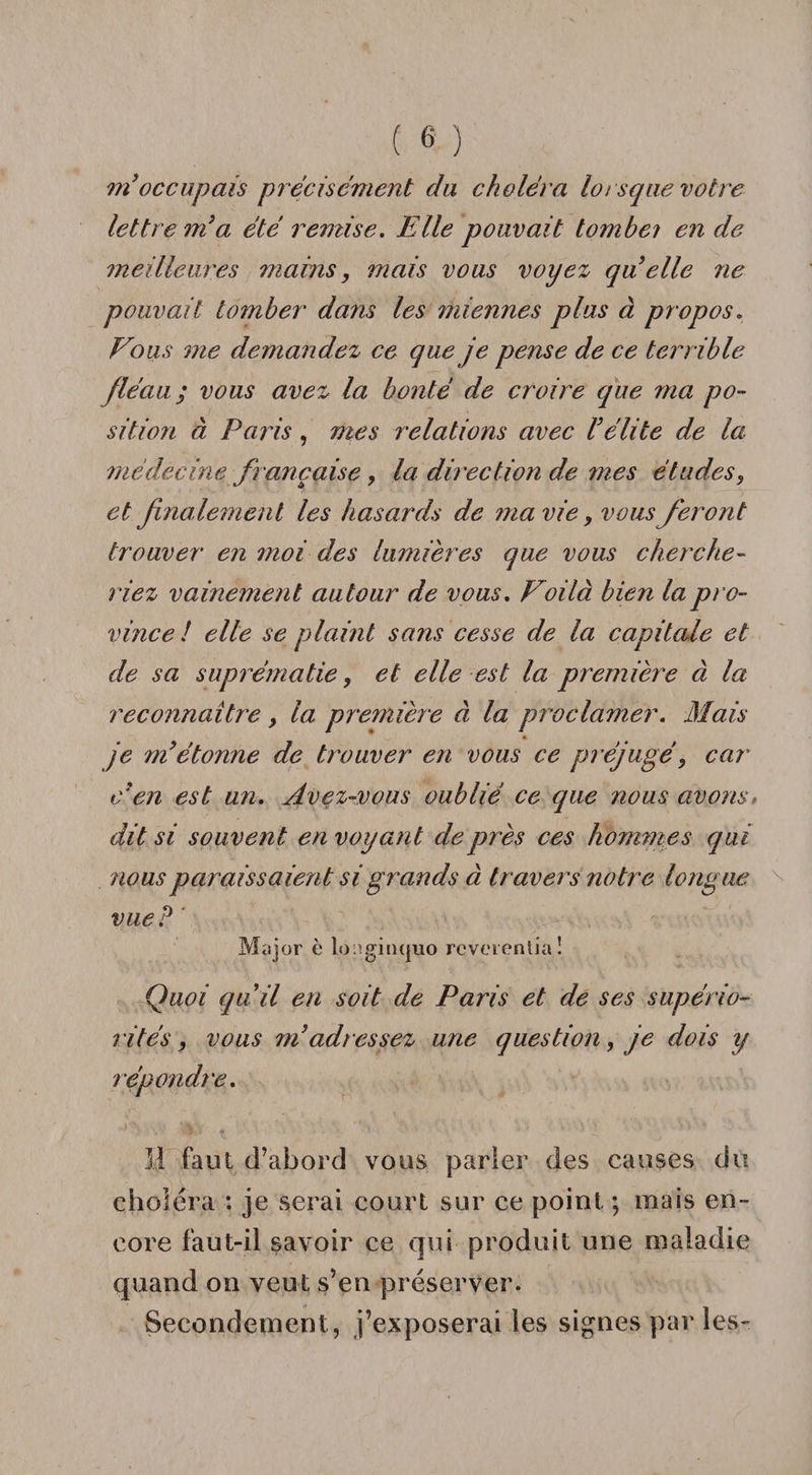 m occupais précisément du choléra lorsque votre lettre m’a été remise. Elle pouvait tombei en de meilleures mains, mais vous voyez quelle ne pouvait tomber dans les miennes plus à propos. Vous me demandez ce que je pense de ce terrible fléau; vous avez la bonté de croire que ma po¬ sition à Paris, mes relations avec l’élite de la médècine. française, la direction de mes études, et finalement les hasards de ?na vie, vous feront trouver en snoi des lumières que vous cherche¬ riez vainement autour de vous. Voilà bien la pro¬ vince! elle se plaint sans cesse de la capitale et de sa suprématie, et elle est la première à la reconnaître, la première à la proclamer. Mais je m’étonne de trouver en vous ce préjugé, car c’en est un. Avez-vous oublié ce que nous avons&gt; dit si souvent en voyant de près ces hommes qui nous paraissaient si grands à travers notre longue vue? Major è longinquo rcverenlia! Quoi qu’il en soit de Paris et de ses supério¬ rités , vous m’adressez une question, je dois y répondre. Il faut d’abord vous parler des causes du choléra : je serai court sur ce point ; mais en¬ core faut-il savoir ce qui produit une maladie quand on veut s’en préserver. Secondement, j’exposerai les signes par les-