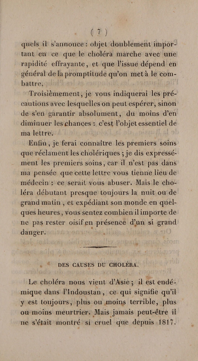 quels il s’annonce : objet doublement impor¬ tant en ce que le choléra marche avec une rapidité effrayante, et que l’issue dépend en générai de la promptitude qu’on met à le com¬ battre. Troisièmement, je vous indiquerai les pré¬ cautions avec lesquelles on peut espérer, sinon de s’en garantir absolument, du moins d’en diminuer les chances : c’est l’objet essentiel de ma lettre. Enfin, je ferai connaître les premiers soins que réclament les cholériques ; je dis expressé¬ ment les premiers soins, car il n’est pas dans ma pensée que cette lettre vous tienne lieu de médecin : ce serait vous abuser. Mais le cho¬ léra débutant presque toujours la nuit ou de grand matin , et expédiant son monde en quel¬ ques heures, vous sentez combien il importe de ne pas rester oisif en présence d’un si grand danger. DES CAUSES DU CHOLÉRA. Le choléra nous vient d’Asie ; il est endé¬ mique dans l’Indoustan, ce qui signifie qu’il y est toujours, plus ou moins terrible, plus ou moins meurtrier. Mais jamais peut-être il ne s’était montré si cruel que depuis 1817.