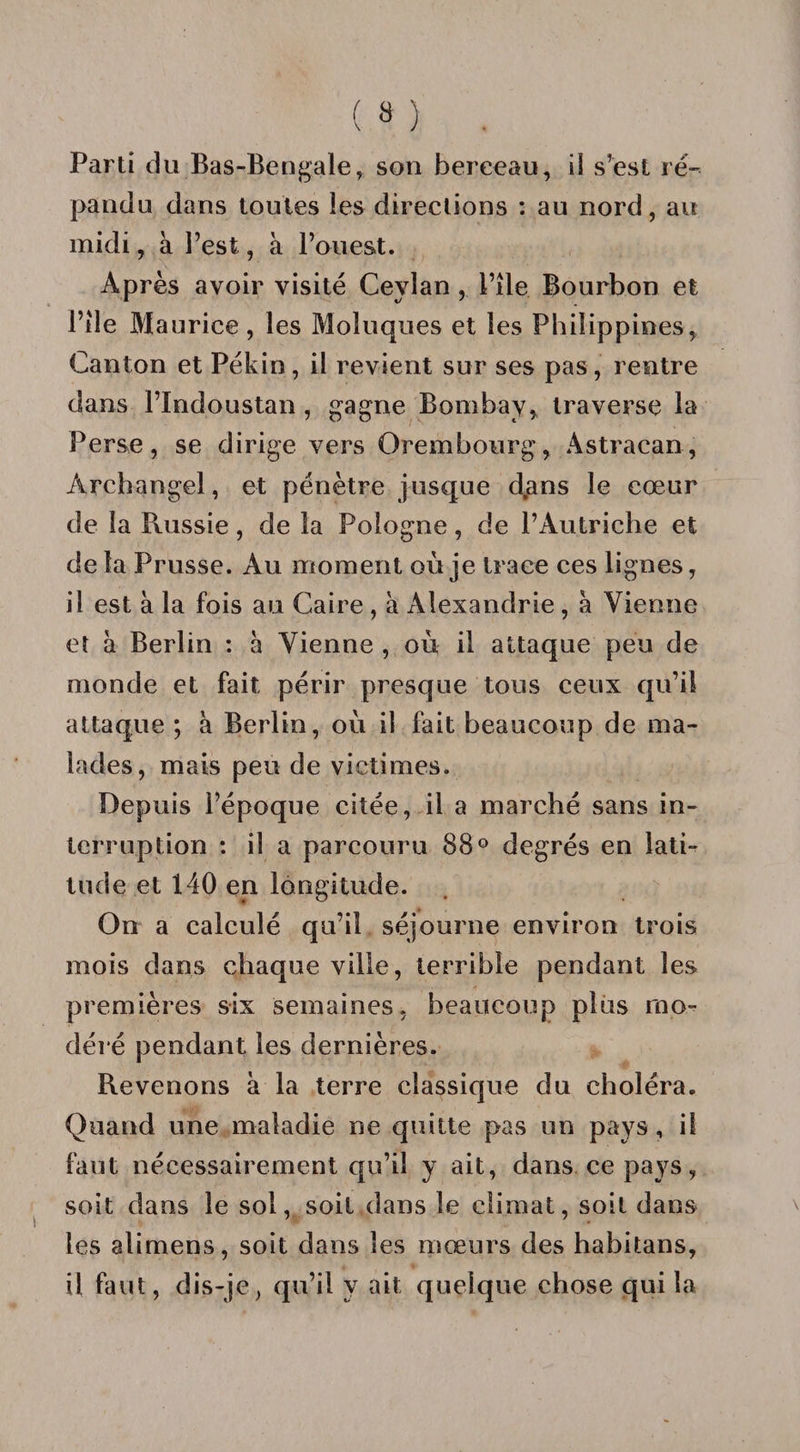 Parti d u Bas-Bengale, son berceau, il s’est ré¬ pandu dans toutes les directions : au nord, au midi, à l’est, à l’ouest. Après avoir visité Ceylan , l’ile Bourbon et Pile Maurice, les Moluques et les Philippines, Canton et Pékin, il revient sur ses pas, rentre dans l’Indoustan , gagne Bombay, traverse la Perse, se dirige vers Orembourg, Astraean, Archangel, et pénètre jusque d,ans le cœur de la Russie, de la Pologne, de l’Autriche et de la Prusse. Au moment où je trace ces lignes, il est à la fois au Caire, à Alexandrie, à Vienne et à Berlin : à Vienne , où il attaque peu de monde et fait périr presque tous ceux qu’il attaque ; à Berlin, où il fait beaucoup de ma¬ lades, mais peu de victimes. Depuis l’époque citée, il a marché sans in¬ terruption : il a parcouru 88° degrés en lati¬ tude et 140 en longitude. On a calculé qu’il séjourne environ trois mois dans chaque ville, terrible pendant les premières six semaines, beaucoup plus mo¬ déré pendant les dernières. Revenons à la terre classique du choléra. Quand une maladie ne quitte pas un pays, il faut nécessairement qu’il y ait, dans ce pays, soit dans le sol, soit dans le climat, soit dans les alimens, soit dans les mœurs des habitans, il faut, dis-je, qu’il y ait quelque chose qui la