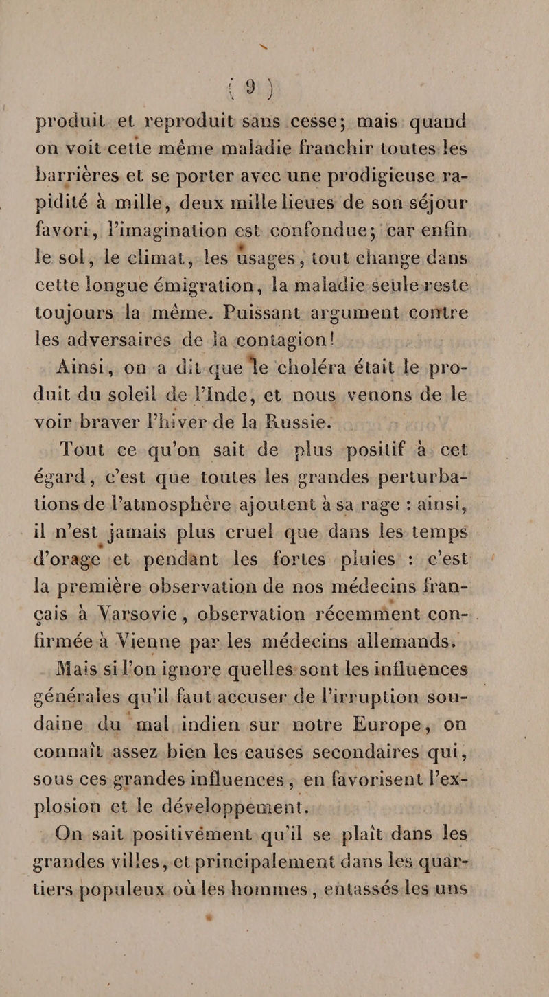produit et reproduit sans cesse; mais quand on voit celte même maladie franchir toutes les barrières et se porter avec une prodigieuse ra¬ pidité à mille, deux mille lieues de son séjour favori, l’imagination est confondue; car enfin le sol, le climat, les usages, tout change dans cette longue émigration, la maladie seule reste toujours la même. Puissant argument contre les adversaires de la contagion! Ainsi, on a dit que le choléra était le pro¬ duit du soleil de l’Inde, et nous venons de le voir braver l’hiver de la Russie. Tout ce qu’on sait de plus positif à cet égard, c’est que toutes les grandes perturba¬ tions de l’atmosphère ajoutent à sa rage : ainsi, il n’est jamais plus cruel que dans les temps d’orage et pendant les fortes pluies : c’est la première observation de nos médecins fran¬ çais à Varsovie , observation récemment con- firmée à Vienne par les médecins allemands. Mais si l’on ignore quelles sont les influences générales qu’il faut accuser de l’irruption sou¬ daine du mal indien sur notre Europe, on connaît assez bien les causes secondaires qui, sous ces grandes influences , en favorisent l’ex¬ plosion et le développement. On sait positivement qu’il se plaît dans les grandes villes, et principalement dans les quar¬ tiers populeux où les hommes , entassés les uns