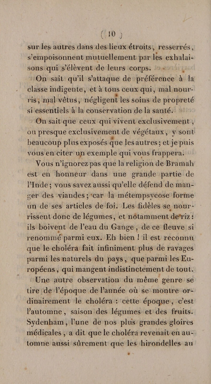 sur les autres dans des lieux étroits, resserrés, s’empoisonnent mutuellement par les exhalai¬ sons qui s’élèvent de leurs corps. On sait qu’il s’attaque de préférence à la classe indigente, et à tous ceux qui, mal nour- * ris, mal vêtus, négligent les soins de propreté si essentiels à la conservation de la santé. On sait que ceux qui vivent exclusivement, ou presque exclusivement, de végétaux, y sont beaucoup plus exposés que les autres; et je puis vous en citer u4n exemple qui vous frappera. Vous n’ignorez pas que la religion de Bramah est en honneur dans une grande partie de l’Inde ; vous savez aussi qu’elle défend de man¬ ger des viandes ; car la métempsycose forme un de ses articles de foi. Les fidèles se nour- 41. rissent donc de légumes, et notamment de'riz : ils boivent de l’eau du Gange , de ce fleuve si renommé parmi eux. Eh bien 1 il est reconnu que le choléra fait infiniment plus de ravages parmi les naturels du pays , que parmi les Eu¬ ropéens , qui mangent indistinctement de tout. Une autre observation du même genre se tire de l’époque de l’année où se montre or¬ dinairement le choléra : cette époque , c’est Pautomne, saison des légumes et des fruits. Sydenham, l’une de nos plus grandes gloires médicales , a dit que le choléra revenait en au¬ tomne aussi sûrement que les hirondelles au