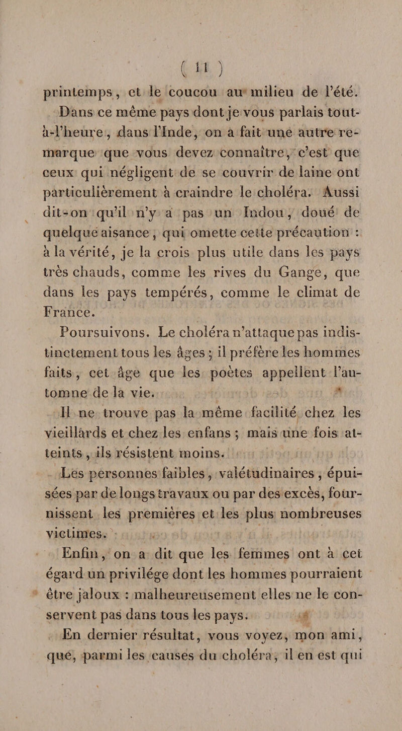 printemps, et le coucou au milieu de l’été. Dans ce même pays dont je vous parlais tout- à-i’heure, dans Flnde, on a fait une autre re¬ marque que vous devez connaître, c’est que ceux qui négligent de se couvrir de laine ont particulièrement à craindre le choléra. Aussi dit-on qu’il n’y a pas un Indou, doué de quelque aisance , qui omette celte précaution : à la vérité, je la crois plus utile dans les pays très chauds, comme les rives du Gange, que dans les pays tempérés, comme le climat de France. Poursuivons. Le choléra n’attaque pas indis¬ tinctement tous les âges ; il préfère les hommes faits , cet âge que les poètes appellent l’au¬ tomne de la vie. 11 ne trouve pas la même facilité chez les vieillards et chez les enfans ; mais une fois at¬ teints , ils résistent moins. Les personnes faibles, valétudinaires , épui¬ sées par de longs travaux ou par des excès, four¬ nissent les premières et les plus nombreuses victimes. Enfin, on a dit que les femmes ont à cet égard un privilège dont les hommes pourraient être jaloux : malheureusement elles ne le con¬ servent pas dans tous les pays. En dernier résultat, vous voyez, mon ami, que, parmi les causes du choléra, il en est qui