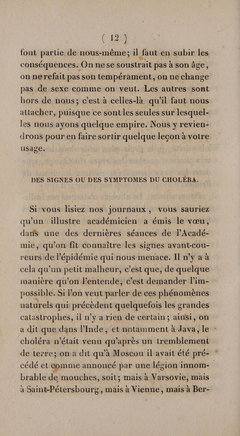 lout partie de nous-même; il faut en subir les conséquences. On ne se soustrait pas à son âge, on ne refait pas son tempérament, on ne change pas de sexe comme on veut. Les autres sont hors de nous ; c’est à celles-là qu’il faut nous attacher, puisque ce sont les seules sur lesquel¬ les nous ayons quelque empire. Nous y revien¬ drons pour en faire sortir quelque leçon à votre usage. DES SIGNES OU DES SYMPTOMES DU CHOLÉRA. Si vous lisiez nos journaux , vous sauriez qu’un illustre académicien a émis le vœu, dans une des dernières séances de l’Acadé¬ mie, qu’on fît connaître les signes avant-cou¬ reurs de l’épidémie qui nous menace. Il n’y a à cela qu’un petit malheur, c’est que, de quelque manière qu’on l’entende, c’est demander l’im¬ possible. Si l’on veut parler de ces phénomènes naturels qui précèdent quelquefois les grandes catastrophes, il n’y a rien de certain; ainsi, on a dit que dans l’Inde, et notamment à Java, le choléra n’était venu qu’après un tremblement de terre; on a dit qu’à Moscou il avait été pré¬ cédé et comme annoncé par une légion innom¬ brable de mouches, soit; mais à Varsovie, mais à Saint-Pétersbourg, mais à Vienne, mais à Ber-