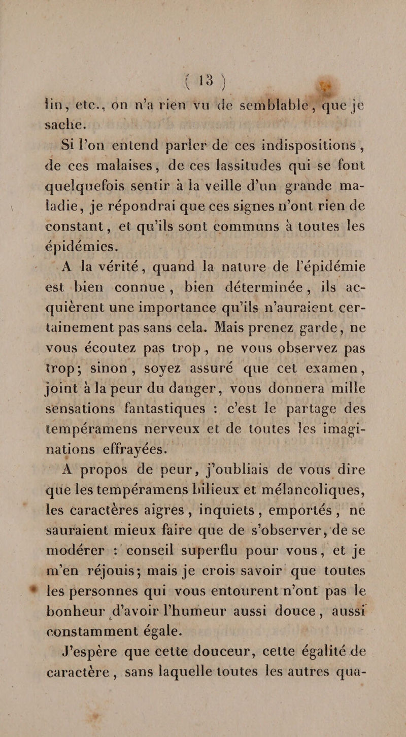 (&gt;3). J| lin, etc,., on n’a rien vu de semblable, que je sache. Si l’on entend parler de ces indispositions , de ces malaises, de ces lassitudes qui se font quelquefois sentir à la veille d’un grande ma¬ ladie, je répondrai que ces signes n’ont rien de constant, et qu’ils sont communs à toutes les épidémies. A la vérité, quand la nature de l’épidémie est bien connue , bien déterminée, ils ac¬ quièrent une importance qu’ils n’auraient cer¬ tainement pas sans cela. Mais prenez garde, ne vous écoutez pas trop , ne vous observez pas trop; sinon, soyez assuré que cet examen, joint à la peur du danger, vous donnera mille sensations fantastiques : c’est le partage des tempéramens nerveux et de toutes les imagi¬ nations effrayées. A propos de peur, j’oubliais de vous dire que les tempéramens bilieux et mélancoliques, les caractères aigres , inquiets , emportés , ne sauraient mieux faire que de s’observer, de se modérer : conseil superflu pour vous, et je m’en réjouis; mais je crois savoir que toutes les personnes qui vous entourent n’ont pas le bonheur d’avoir l’humeur aussi douce, aussi constamment égale. J’espère que cette douceur, cette égalité de caractère , sans laquelle toutes les autres qua-
