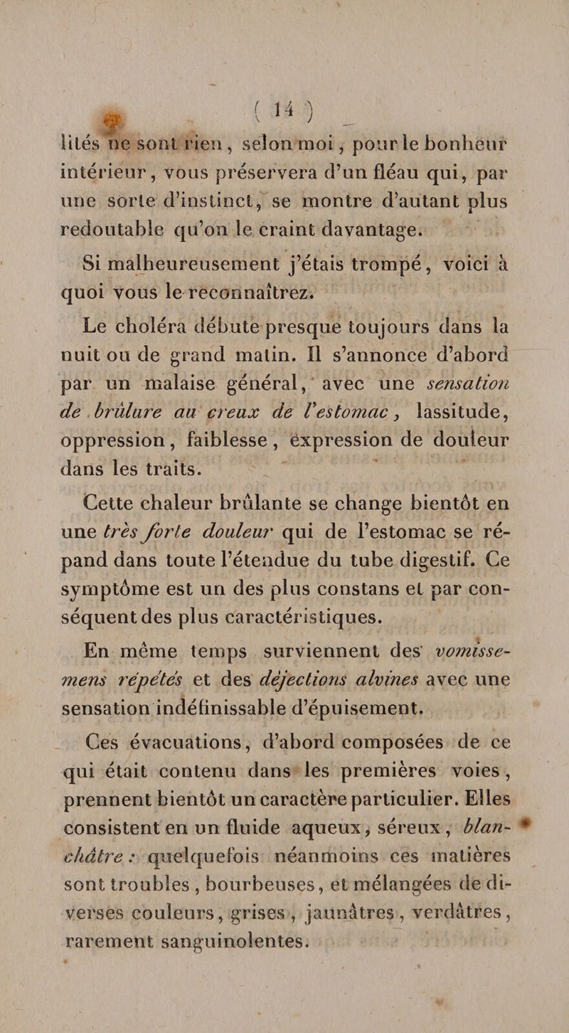 lilés ne sont rien, selon moi, pour le bonheur intérieur, vous préservera d’un fléau qui, par une sorte d’instinct, se montre d’autant plus redoutable qu’on le craint davantage. Si malheureusement j’étais trompé, voici à quoi vous le reconnaîtrez. Le choléra débute presque toujours dans la nuit ou de grand malin. Il s’annonce d’abord par un malaise général, avec une sensation de brulare au creux de Vestomac, lassitude, oppression, faiblesse , èxpression de douleur dans les traits. Cette chaleur brûlante se change bientôt en une très forte douleur qui de l’estomac se ré¬ pand dans toute l’étendue du tube digestif. Ce symptôme est un des plus constans et par con¬ séquent des plus caractéristiques. En même temps surviennent des vomisse- mens répétés et des déjections alvines avec une sensation indélinissable d’épuisement. Ces évacuations, d’abord composées de ce qui était contenu dans les premières voies , prennent bientôt un caractère particulier. Elles consistent en un fluide aqueux, séreux , blan¬ châtre : quelquefois néanmoins ces matières sont troubles , bourbeuses, et mélangées de di¬ verses couleurs, grises, jaunâtres, verdâtres, rarement sanguinolentes.