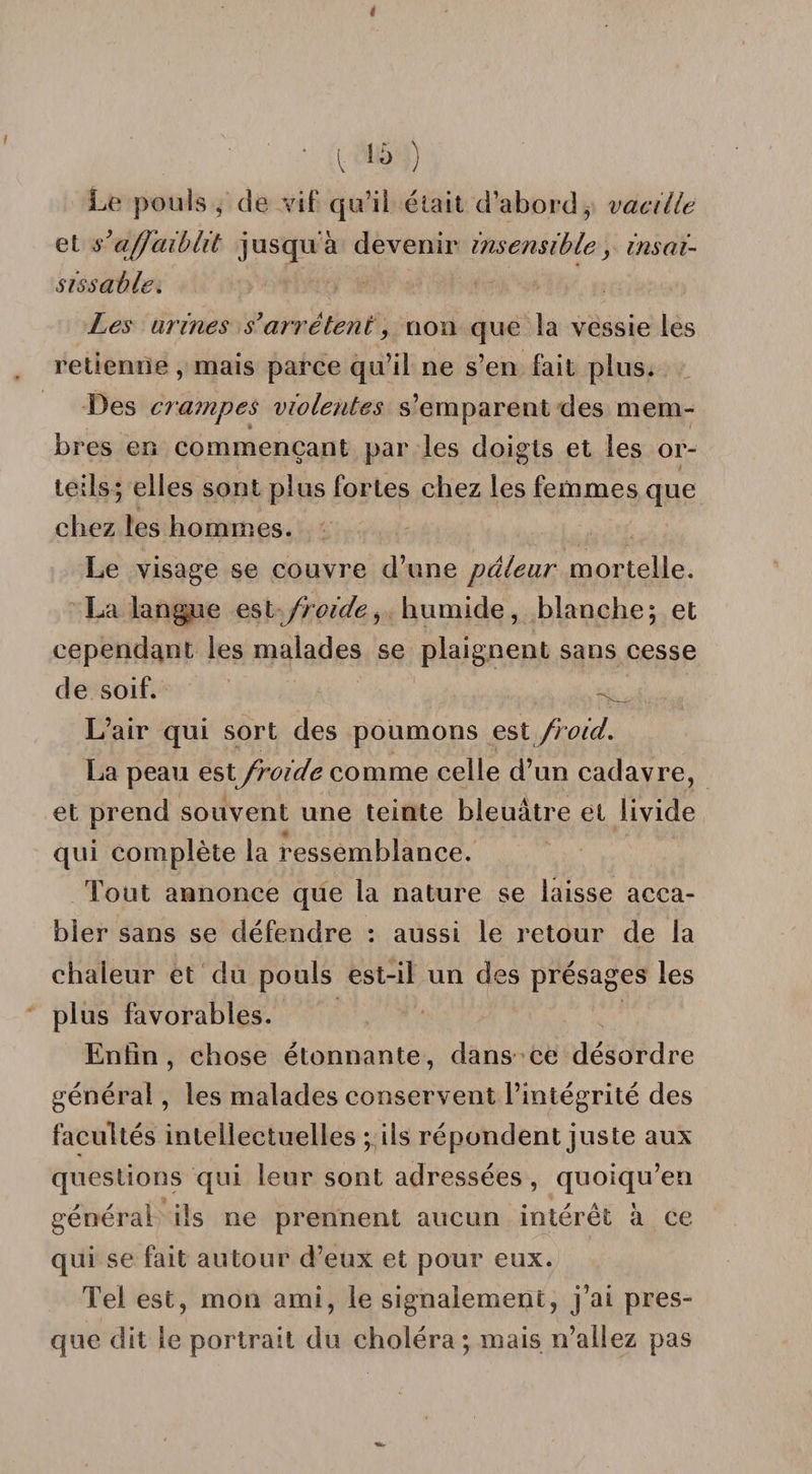 i [ ^ ) Le pouls, de vif qu’il était d’abord, vacille et s’affaiblit jusqu'à devenir insensible, insai¬ sissable. Les avinés s’arrêtent, non que la vessie les retienne, mais parce qu’il ne s’en fait plus. Des crampes violentes s’emparent des mem¬ bres en commençant par les doigts et les or¬ teils; elles sont plus fortes chez les femmes que chez les hommes. Le visage se couvre d’une pâleur mortelle. La langue est froide^ humide, blanche; et cependant les malades se plaignent sans cesse de soif. L’air qui sort des poumons est froid, La peau estfroide comme celle d’un cadavre, et prend souvent une teinte bleuâtre et livide qui complète la ressemblance. Tout annonce que la nature se laisse acca¬ bler sans se défendre : aussi le retour de la chaleur et du pouls est-il un des présages les plus favorables. Enfin, chose étonnante, dans ce désordre général, les malades conservent l’intégrité des facultés intellectuelles ; ils répondent juste aux questions qui leur sont adressées , quoiqu’en général ils ne prennent aucun intérêt à ce qui se fait autour d’eux et pour eux. Tel est, mon ami, le signalement, j’ai pres¬ que dit le portrait du choléra ; mais n’allez pas