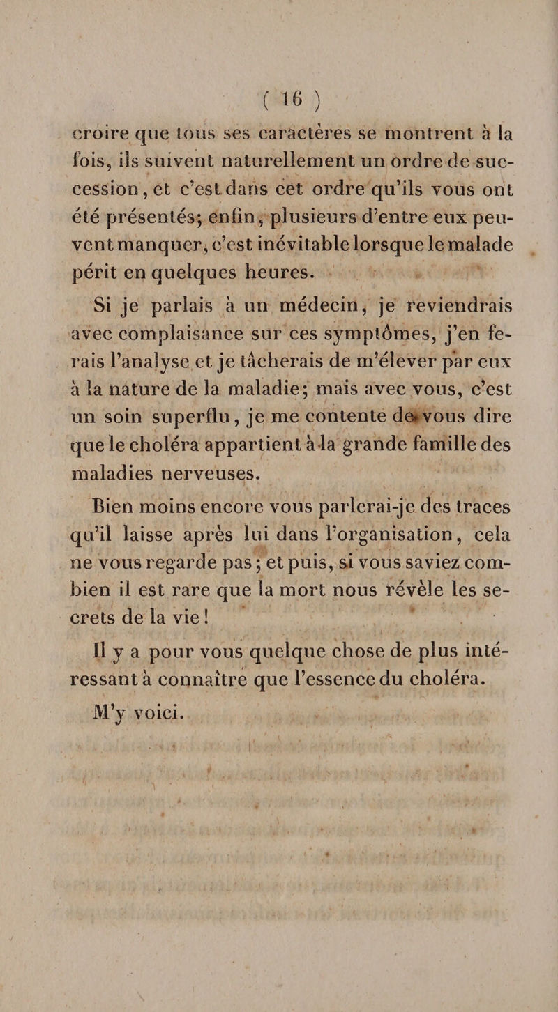 croire que tous ses caractères se montrent à la fois, ils suivent naturellement un ordre de suc¬ cession, et c’est dans cet ordre qu’ils vous ont été présentés; enfin, plusieurs d’entre eux peu¬ vent manquer, c’est inévitable lorsque le malade périt en quelques heures. Si je parlais à un médecin, je reviendrais avec complaisance sur ces symptômes, j’en fe¬ rais l’analyse et je tâcherais de m’élever par eux à la nature de la maladie; mais avec vous, c’est un soin superflu, je me contente de*vous dire que le choléra appartient à la grande famille des maladies nerveuses. Bien moins encore vous parlerai-je des traces qu’il laisse après lui dans l’organisation, cela ne vous regarde pas ; et puis, si vous saviez com¬ bien il est rare que la mort nous révèle les se¬ crets de la vie ! * . Il y a pour vous quelque chose de plus inté¬ ressant à connaître que l’essence du choléra. M’y voici.
