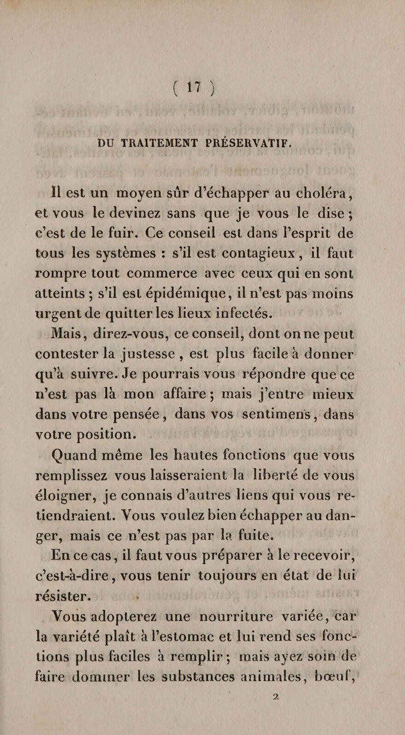 DU TRAITEMENT PRÉSERVATIF, Ï1 est un moyen sûr d’échapper au choléra, et vous le devinez sans que je vous le dise ; c’est de le fuir. Ce conseil est dans l’esprit de tous les systèmes : s’il est contagieux, il faut rompre tout commerce avec ceux qui en sont atteints ; s’il est épidémique, il n’est pas moins urgent de quitter les lieux infectés. Mais, direz-vous, ce conseil, dont on ne peut contester la justesse , est plus facile à donner qu’à suivre. Je pourrais vous répondre que ce n’est pas là mon affaire ; mais j’entre mieux dans votre pensée , dans vos sentimens, dans votre position. Quand même les hautes fonctions que vous remplissez vous laisseraient la liberté de vous éloigner, je connais d’autres liens qui vous re¬ tiendraient. Vous voulez bien échapper au dan¬ ger, mais ce n’est pas par la fuite. En ce cas, il faut vous préparer à le recevoir, c’est-à-dire, vous tenir toujours en état de lui résister. Vous adopterez une nourriture variée, car la variété plaît à l’estomac et lui rend ses fonc¬ tions plus faciles à remplir; mais ayez soin de faire dominer les substances animales, bœuf, 2