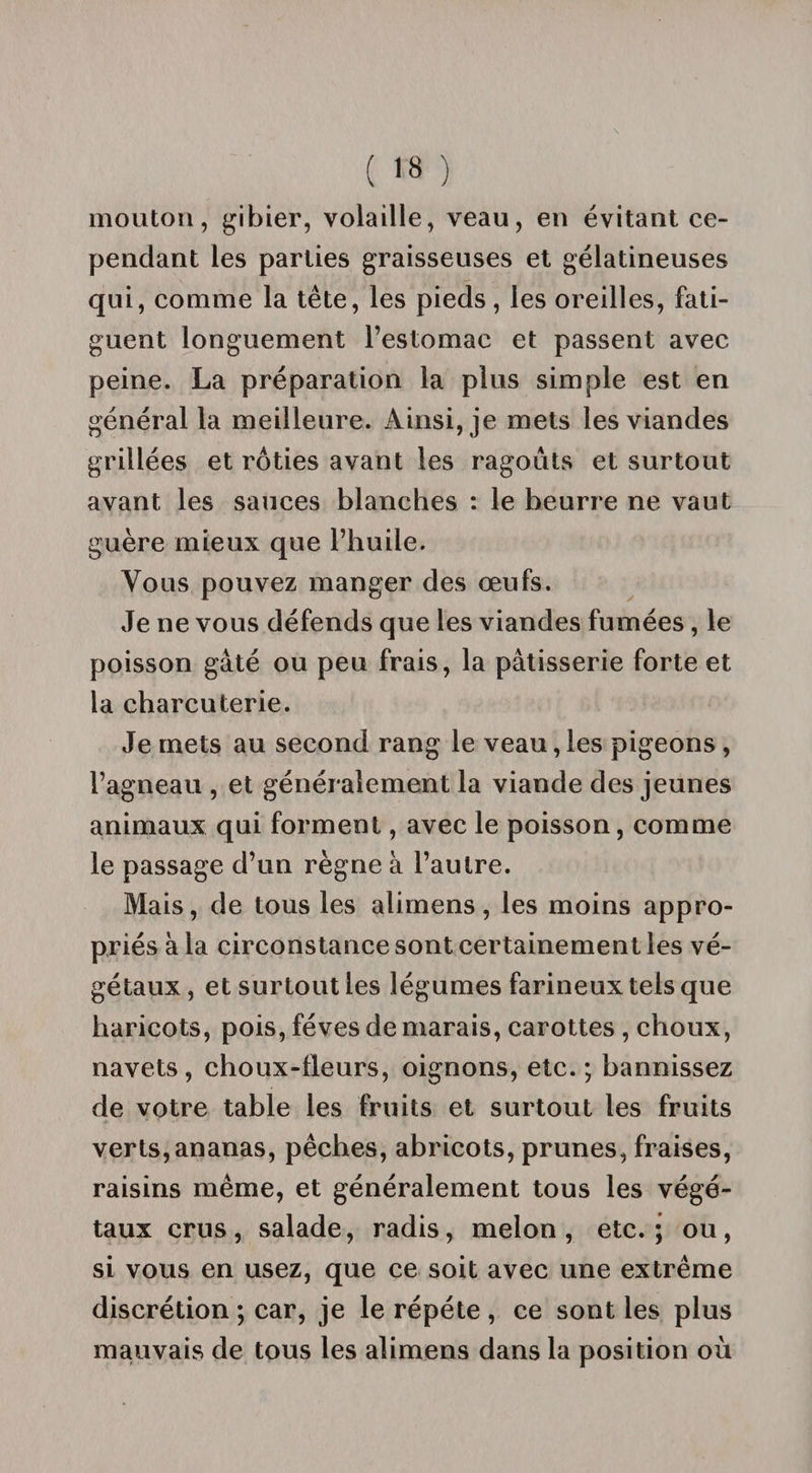 mouton, gibier, volaille, veau, en évitant ce¬ pendant les parties graisseuses et gélatineuses qui, comme la tête, les pieds, les oreilles, fati¬ guent longuement l’estomac et passent avec peine. La préparation la plus simple est en général la meilleure. Ainsi, je mets les viandes grillées et rôties avant les ragoûts et surtout avant les sauces blanches : le beurre ne vaut guère mieux que l’huile. Vous pouvez manger des œufs. Je ne vous défends que les viandes fumées, le poisson gâté ou peu frais, la pâtisserie forte et la charcuterie. Je mets au second rang le veau, les pigeons , l’agneau , et généralement la viande des jeunes animaux qui forment, avec le poisson, comme le passage d’un règne à l’autre. Mais, de tous les alimens, les moins appro¬ priés à la circonstance sont certainement les vé¬ gétaux , et surtout les légumes farineux tels que haricots, pois, fèves de marais, carottes , choux, navets, choux-fleurs, oignons, etc. ; bannissez de votre table les fruits et surtout les fruits verts,ananas, pêches, abricots, prunes, fraises, raisins même, et généralement tous les végé¬ taux crus, salade, radis, melon, etc.; ou, si vous en usez, que ce soit avec une extrême discrétion ; car, je le répété , ce sont les plus mauvais de tous les alimens dans la position où