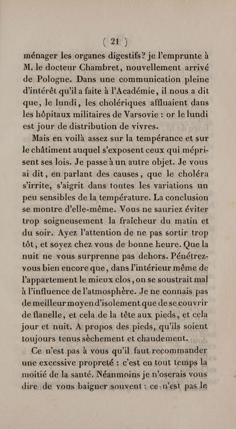 ménager les organes digestifs? je l’emprunte à M. le docteur Chambret, nouvellement arrivé de Pologne. Dans une communication pleine d’intérêt qu’il a faite à l’Académie, il nous a dit que, le lundi, les cholériques affluaient dans les hôpitaux militaires de Varsovie : or le lundi est jour de distribution de vivres. Mais en voilà assez sur la tempérance et sur le châtiment auquel s’exposent ceux qui mépri¬ sent ses lois. Je passe à un autre objet. Je vous ai dit, en parlant des causes, que le choléra s’irrite, s’aigrit dans toutes les variations un peu sensibles de la température. La conclusion se montre d’elle-même. Vous ne sauriez éviter trop soigneusement la fraîcheur du matin et du soir. Ayez l’attention de ne pas sortir trop tôt, et soyez chez vous de bonne heure. Que la nuit ne vous surprenne pas dehors. Pénétrez- vous bien encore que, dans l’intérieur même de l’appartement le mieux clos, on se soustrait mal à l’influence de l’atmosphère. Je ne connais pas de meilleur moyen d’isolement que de se couvrir de flanelle, et cela de la tête aux pieds, et cela jour et nuit. A propos des pieds, qu’ils soient toujours tenus sèchement et chaudement. Ce n’est pas à vous qu’il faut recommander une excessive propreté : c’est en tout temps la moitié de la santé. Néanmoins je n’oserais vous dire de vous baigner souvent : ce n’est pas le