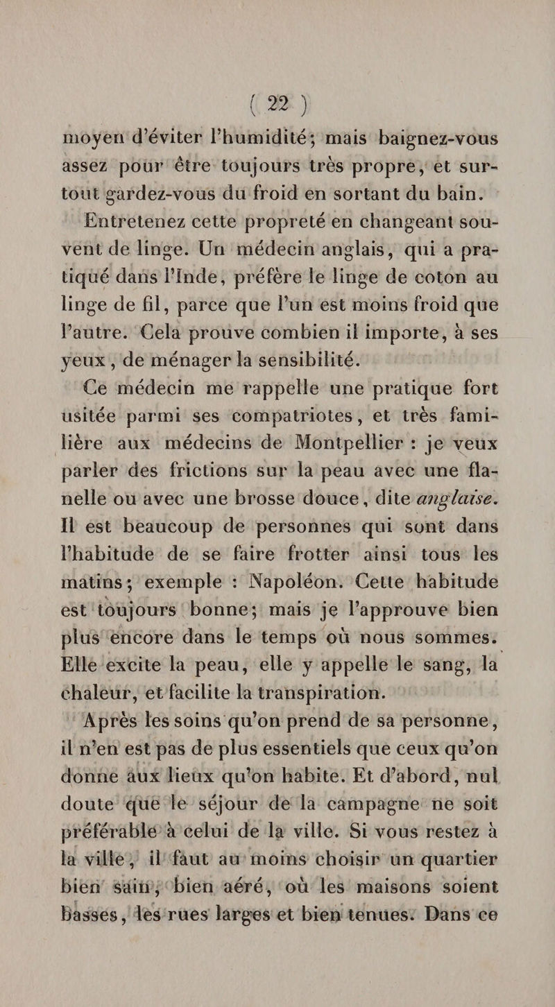 moyen d’éviter l’humidité; mais baignez-vous assez pour être toujours très propre, et sur¬ tout gardez-vous du froid en sortant du bain. Entretenez cette propreté en changeant sou¬ vent de linge. Un médecin anglais, qui a pra¬ tiqué dans l’Inde, préfère le linge de coton au linge de fil, parce que l’un est moins froid que l’autre. Cela prouve combien il importe, à ses yeux , de ménager la sensibilité. Ce médecin me rappelle une pratique fort usitée parmi ses compatriotes, et très fami¬ lière aux médecins de Montpellier : je veux parler des frictions sur la peau avec une fla¬ nelle ou avec une brosse douce, dite anglaise. Il est beaucoup de personnes qui sont dans l’habitude de se faire frotter ainsi tous les matins; exemple : Napoléon. Cette habitude est toujours bonne; mais je l’approuve bien plus encore dans le temps où nous sommes. Elle excite la peau, elle y appelle le sang, la chaleur, et facilite la transpiration. Après les soins qu’on prend de sa personne, il n’en est pas de plus essentiels que ceux qu’on donne aux lieux qu’on habite. Et d’abord, nul doute que le séjour de la campagne ne soit préférable à celui de la ville. Si vous restez à la ville, il faut au moins choisir un quartier bien sain, bien aéré, où les maisons soient basses, les rues larges et bien tenues. Dans ce