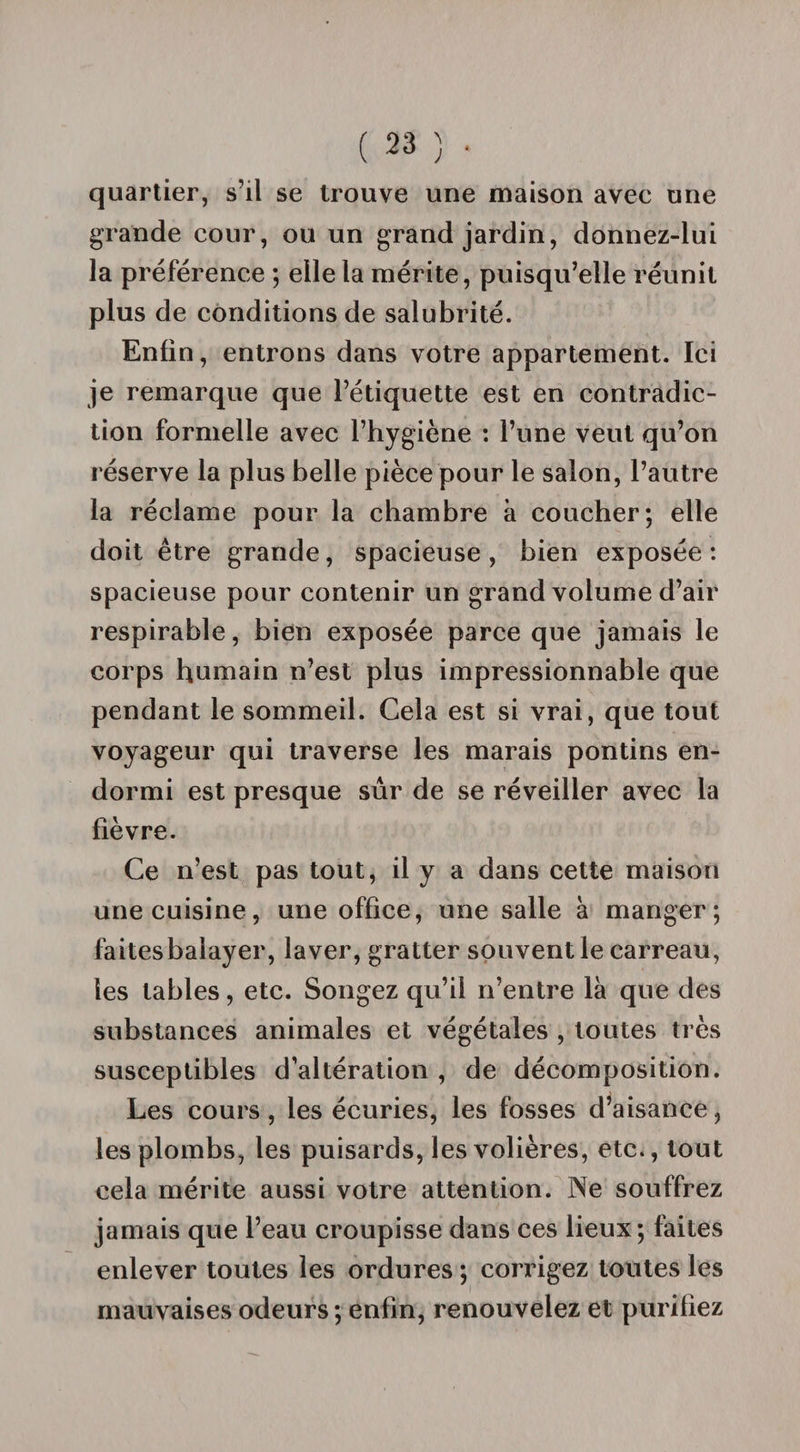 quartier, s’il se trouve une maison avee une grande cour, ou un grand jardin, donnez-lui la préférence ; elle la mérite, puisqu’elle réunit plus de conditions de salubrité. Enfin, entrons dans votre appartement. Ici je remarque que l’étiquette est en contradic¬ tion formelle avec l’hygiène : l’une veut qu’on réserve la plus belle pièce pour le salon, l’autre la réclame pour la chambre à coucher; elle doit être grande, spacieuse , bien exposée : spacieuse pour contenir un grand volume d’air respirable, bien exposée parce que jamais le corps humain n’est plus impressionnable que pendant le sommeil. Cela est si vrai, que tout voyageur qui traverse les marais pontins en¬ dormi est presque sûr de se réveiller avec la fièvre. Ce n’est pas tout, il y a dans cette maison une cuisine, une office, une salle à manger; faites balayer, laver, gratter souvent le carreau, les tables, etc. Songez qu’il n’entre là que des substances animales et végétales , toutes très susceptibles d’altération , de décomposition. Les cours, les écuries, les fosses d’aisance, les plombs, les puisards, les volières, etc., tout cela mérite aussi votre attention. Ne souffrez jamais que l’eau croupisse dans ces lieux; faites enlever toutes les ordures ; corrigez toutes les mauvaises odeurs ; enfin, renouvelez et purifiez