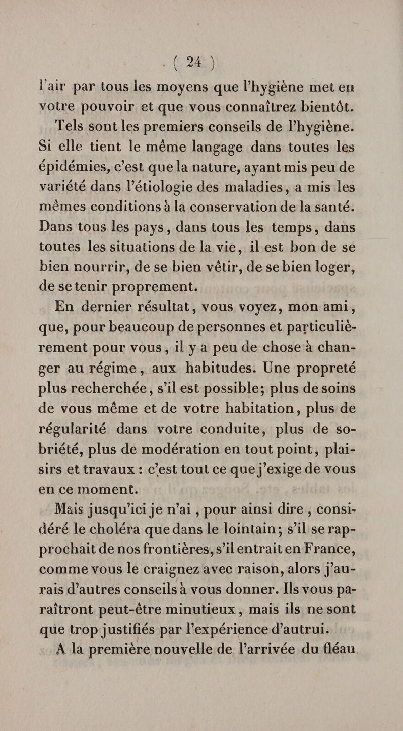 l’air par tous les moyens que l’hygiène met en votre pouvoir et que vous connaîtrez bientôt. Tels sont les premiers conseils de l’hygiène. Si elle tient le même langage dans toutes les épidémies, c’est que la nature, ayant mis peu de variété dans l’étiologie des maladies, a mis les mêmes conditions à la conservation de la santé. Dans tous les pays, dans tous les temps, dans toutes les situations de la vie, il est bon de se bien nourrir, de se bien vêtir, de se bien loger, de se tenir proprement. En dernier résultat, vous voyez, mon ami, que, pour beaucoup de personnes et particuliè¬ rement pour vous, il y a peu de chose à chan¬ ger au régime, aux habitudes. Une propreté plus recherchée, s’il est possible; plus desoins de vous même et de votre habitation, plus de régularité dans votre conduite, plus de so¬ briété, plus de modération en tout point, plai¬ sirs et travaux : c’est tout ce que j’exige de vous en ce moment. Mais jusqu’ici je n’ai, pour ainsi dire , consi¬ déré le choléra que dans le lointain; s’il se rap¬ prochait de nos frontières, s’il entrait en France, comme vous le craignez avec raison, alors j’au¬ rais d’autres conseils à vous donner. Ils vous pa¬ raîtront peut-être minutieux, mais ils ne sont que trop justifiés par l’expérience d’autrui. A la première nouvelle de l’arrivée du fléau