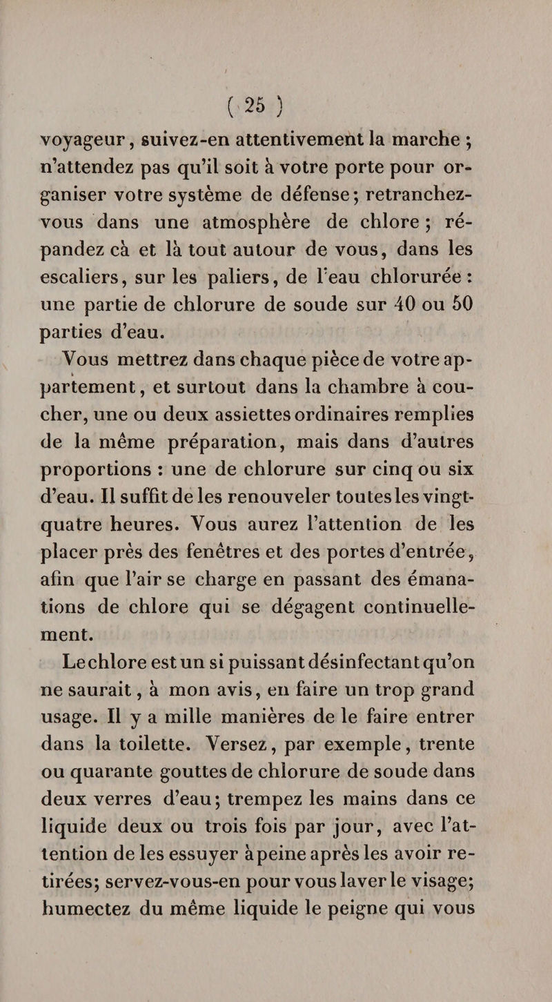 voyageur, suivez-en attentivement la marche ; n’attendez pas qu’il soit à votre porte pour or¬ ganiser votre système de défense; retranchez- vous dans une atmosphère de chlore ; ré¬ pandez cà et là tout autour de vous, dans les escaliers, sur les paliers, de Teau chlorurée : une partie de chlorure de soude sur 40 ou 50 parties d’eau. Vous mettrez dans chaque pièce de votre ap- partement, et surtout dans la chambre à cou¬ cher, une ou deux assiettes ordinaires remplies de la même préparation, mais dans d’autres proportions : une de chlorure sur cinq ou six d’eau. Il suffit de les renouveler toutes les vingt- quatre heures. Vous aurez l’attention de les placer près des fenêtres et des portes d’entrée, afin que l’air se charge en passant des émana¬ tions de chlore qui se dégagent continuelle¬ ment. Lechlore est un si puissant désinfectant qu’on ne saurait, à mon avis, en faire un trop grand usage. Il y a mille manières de le faire entrer dans la toilette. Versez, par exemple, trente ou quarante gouttes de chlorure de soude dans deux verres d’eau; trempez les mains dans ce liquide deux ou trois fois par jour, avec l’at- lention de les essuyer àpeine après les avoir re¬ tirées; servez-vous-en pour vous laver le visage; humectez du même liquide le peigne qui vous