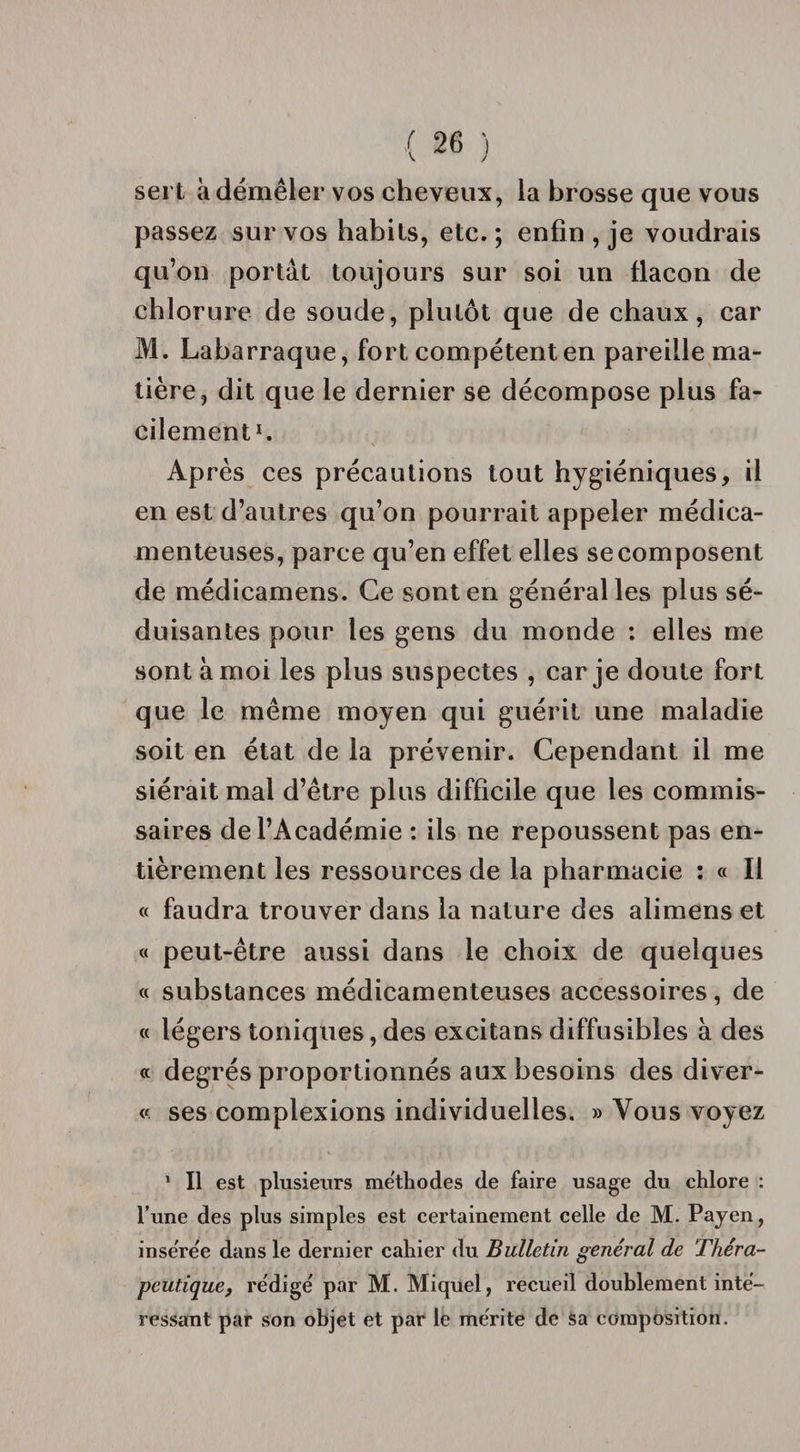 v J sert à démêler vos cheveux, la brosse que vous passez sur vos habits, etc. ; enfin , je voudrais qu’on portât toujours sur soi un flacon de chlorure de soude, plutôt que de chaux, car M. Labarraque, fort compétent en pareille ma¬ tière, dit que le dernier se décompose plus fa¬ cilement1. Après ces précautions tout hygiéniques, il en est d’autres qu’on pourrait appeler médica¬ menteuses, parce qu’en effet elles se composent de médicamens. Ce sont en général les plus sé¬ duisantes pour les gens du monde : elles me sont à moi les plus suspectes , car je doute fort que le même moyen qui guérit une maladie soit en état de la prévenir. Cependant il me siérait mal d’être plus difficile que les commis¬ saires de l’Académie : ils ne repoussent pas en¬ tièrement les ressources de la pharmacie : « Il « faudra trouver dans la nature des alimens et « peut-être aussi dans le choix de quelques « substances médicamenteuses accessoires, de « légers toniques, des excitans diffusibles à des « degrés proportionnés aux besoins des diver- « ses complexions individuelles. » Vous voyez 1 II est plusieurs méthodes de faire usage du chlore : l’une des plus simples est certainement celle de M. Payen, insérée dans le dernier cahier du Bulletin général de Théra¬ peutique, rédigé par M. Miquel, recueil doublement inté¬ ressant par son objet et par le mérite de sa composition.