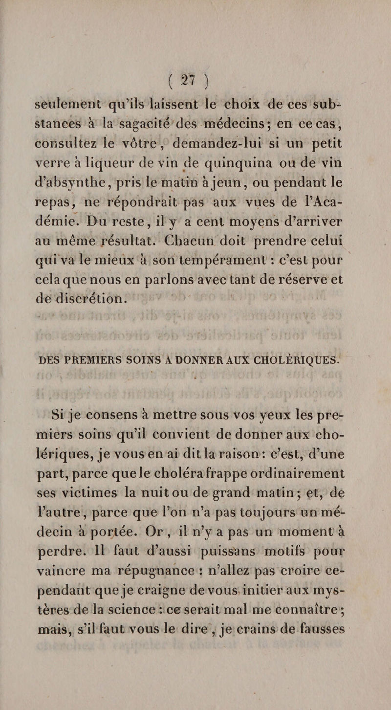 seulement qu’ils laissent le choix de ces sub¬ stances à la sagacité des médecins ; en ce cas, consultez le vôtre , demandez-lui si un petit verre à liqueur de vin de quinquina ou de vin d’absynthe, pris le matin à jeun, ou pendant le repas, ne répondrait pas aux vues de l’Aca- démie. Du reste, il y a cent moyens d’arriver au même résultat. Chacun doit prendre celui qui va le mieux à son tempérament : c’est pour cela que nous en parlons avec tant de réserve et de discrétion. DES PREMIERS SOINS A DONNER AUX CHOLÉRIQUES. Si je consens à mettre sous vos yeux les pre¬ miers soins qu’il convient de donner aux cho¬ lériques, je vous en ai dit la raison : c’est, d’une part, parce que Je choléra frappe ordinairement ses victimes la nuit ou de grand matin; et, de l’autre, parce que l’on n’a pas toujours un mé¬ decin à portée. Or , il n’y a pas un moment à perdre. Il faut d’aussi puissans motifs pour vaincre ma répugnance : n’allez pas croire ce¬ pendant que je craigne de vous initier aux mys¬ tères de la science : ce serait mal me connaître ; mais, s’il faut vous le dire , je crains de fausses