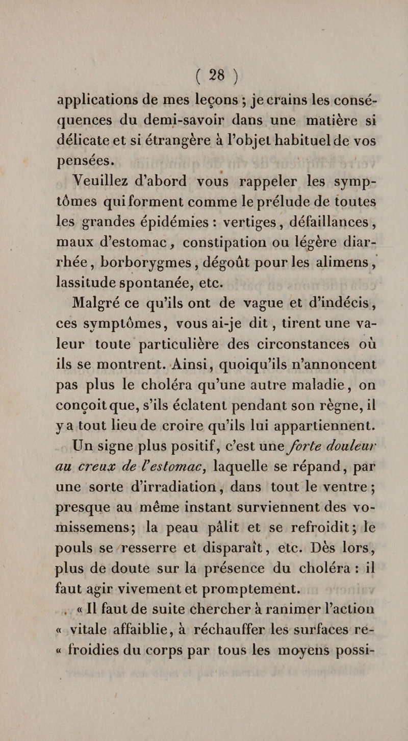 applications de mes leçons ; je crains les consé¬ quences du demi-savoir dans une matière si délicate et si étrangère à l’objet habituel de vos pensées. Veuillez d’abord vous rappeler les symp¬ tômes qui forment comme le prélude de toutes les grandes épidémies : vertiges, défaillances , maux d’estomac, constipation ou légère diar¬ rhée , borborygmes , dégoût pour les alimens , lassitude spontanée, etc. Malgré ce qu’ils ont de vague et d’indécis, ces symptômes, vous ai-je dit, tirent une va¬ leur toute particulière des circonstances où ils se montrent. Ainsi, quoiqu’ils n’annoncent pas plus le choléra qu’une autre maladie, on conçoit que, s’ils éclatent pendant son règne, il y a tout lieu de croire qu’ils lui appartiennent. Un signe plus positif, c’est une forte douleur au creux de Vestomac, laquelle se répand, par une sorte d’irradiation, dans tout le ventre ; presque au même instant surviennent des vo- missemens; la peau pâlit et se refroidit; le pouls se resserre et disparaît, etc. Dès lors, plus de doute sur la présence du choléra : il faut agir vivement et promptement. « Il faut de suite chercher à ranimer l’action « vitale affaiblie, à réchauffer les surfaces re- « froidies du corps par tous les moyens possi-
