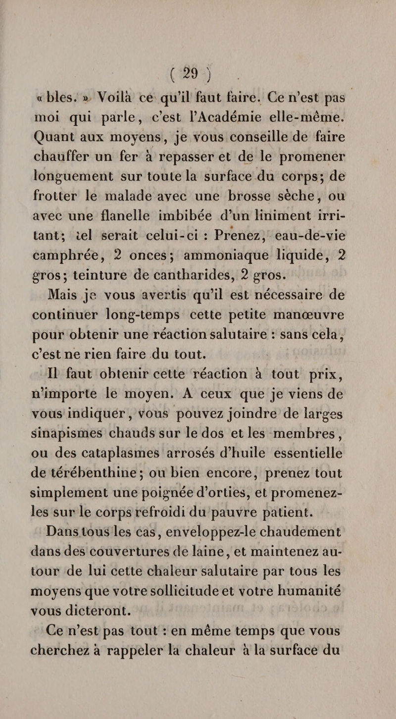 « blés. » Voilà ce qu’il faut faire. Ce n’est pas moi qui parle, c’est l’Académie elle-même. Quant aux moyens, je vous conseille de faire chauffer un fer à repasser et de le promener longuement sur toute la surface du corps; de frotter le malade avec une brosse sèche, ou avec une flanelle imbibée d’un liniment irri¬ tant; tel serait celui-ci : Prenez, eau-de-vie camphrée, 2 onces; ammoniaque liquide, 2 gros; teinture de cantharides, 2 gros. Mais je vous avertis qu’il est nécessaire de continuer long-temps cette petite manœuvre pour obtenir une réaction salutaire : sans cela, c’est ne rien faire du tout. Il faut obtenir cette réaction à tout prix, n’importe le moyen. A ceux que je viens de vous indiquer, vous pouvez joindre de larges sinapismes chauds sur le dos et les membres, ou des cataplasmes arrosés d’huile essentielle de térébenthine; ou bien encore, prenez tout simplement une poignée d’orties, et promenez- les sur le corps refroidi du pauvre patient. Dans tous les cas, enveloppez-le chaudement dans des couvertures de laine, et maintenez au¬ tour de lui cette chaleur salutaire par tous les moyens que votre sollicitude et votre humanité vous dicteront. Ce n’est pas tout : en même temps que vous cherchez à rappeler la chaleur à la surface du