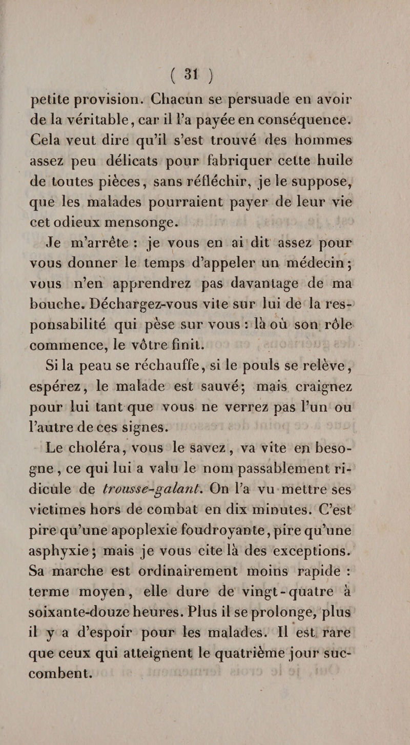 petite provision. Chacun se persuade en avoir de la véritable, car il l’a payée en conséquence. Cela veut dire qu’il s’est trouvé des hommes assez peu délicats pour fabriquer cette huile de toutes pièces, sans réfléchir, je le suppose, que les malades pourraient payer de leur vie cet odieux mensonge. Je m’arrête : je vous en ai dit assez pour vous donner le temps d’appeler un médecin; vous n’en apprendrez pas davantage de ma bouche. Déchargez-vous vile sur lui de la res¬ ponsabilité qui pèse sur vous : là où son rôle commence, le vôtre finit. Si la peau se réchauffe, si le pouls se relève, espérez, le malade est sauvé; mais craignez pour lui tant que vous ne verrez pas l’un ou l’autre de ces signes. Le choléra, vous le savez, va vite en beso¬ gne , ce qui lui a valu le nom passablement ri¬ dicule de trous se-galant. On l’a vu mettre ses victimes hors de combat en dix minutes. C’est pire qu’une apoplexie foudroyante, pire qu’une asphyxie; mais je vous cite là des exceptions. Sa marche est ordinairement moins rapide : terme moyen, elle dure de vingt-quatre à soixante-douze heures. Plus il se prolonge, plus il y a d’espoir pour les malades. Il est rare que ceux qui atteignent le quatrième jour suc¬ combent.