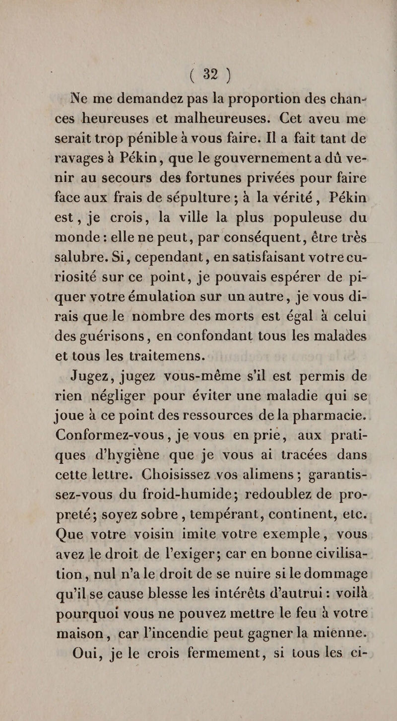 Ne me demandez pas la proportion des chan¬ ces heureuses et malheureuses. Cet aveu me serait trop pénible à vous faire. Il a fait tant de ravages à Pékin, que le gouvernement a dû ve¬ nir au secours des fortunes privées pour faire face aux frais de sépulture ; à la vérité , Pékin est, je crois, la ville la plus populeuse du monde : elle ne peut, par conséquent, être très salubre. Si, cependant, en satisfaisant votre cu¬ riosité sur ce point, je pouvais espérer de pi¬ quer votre émulation sur un autre, je vous di¬ rais que le nombre des morts est égal à celui des guérisons, en confondant tous les malades et tous les traitemens. Jugez, jugez vous-même s’il est permis de rien négliger pour éviter une maladie qui se joue à ce point des ressources de la pharmacie. Conformez-vous , je vous en prie, aux prati¬ ques d’hygiène que je vous ai tracées dans cette lettre. Choisissez vos alimens ; garantis¬ sez-vous du froid-humide; redoublez de pro¬ preté; soyez sobre , tempérant, continent, etc. Que votre voisin imite votre exemple, vous avez le droit de l’exiger; car en bonne civilisa¬ tion , nul n’a le droit de se nuire si le dommage qu’il se cause blesse les intérêts d’autrui : voilà pourquoi vous ne pouvez mettre le feu à votre maison , car l’incendie peut gagner la mienne. Oui, je le crois fermement, si tous les ci-